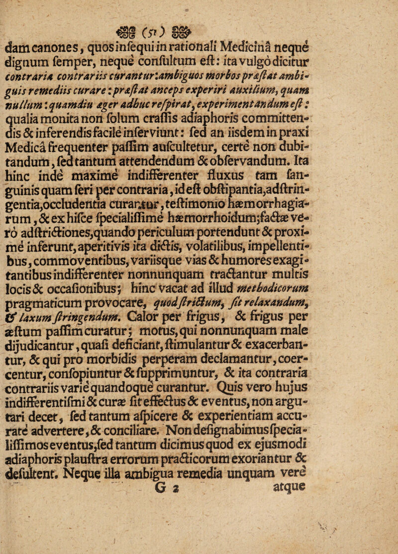 €§ e**) m> dam canones, quosinfequi in rationali Medicina neque dignum femper, neque confultum eft: ita vulgo dicitur contraria contrariis curantuKambiguos morbospraftat ambi¬ guis remediis curare: praftat anceps experiri auxilium, quam nullum: quamdiu ager adhuc refpirat, experimentandum ejl i qualia monita non folum eradis adiaphoris committen- dis Sc inferendis facile inferviunt: fed an iisdem in praxi Medica frequenter paffim aufcultetur, certe non dubi¬ tandum , fed tantum attendendum & obfervandum. Ita hinc inde maxime indifferenter fluxus tam fon- guinis quam feri per contraria, id eft obftipantia,adftrin- gentia,occludentia curantur, teftimonio haemorrhagia- rum,Scexhifce ipecialiflime haemorrhoidumjfa^ae ve¬ ro adftridiones,quando periculum portendunt Sc proxi¬ me inferunt, aperitivis ita didis, volatilibus, impellenti¬ bus , commoventibus, variisque vias Sc humoresexagi - tantibus indifferenter nonnunquam tradantur multis locis & occafionibus; hinc vacat ad illud methodicorum pragmaticum provocare, quod[IrtSlumy fit relaxandum, Cf laxumfiringendum. Galor per frigus, Sc frigus per aeftum paffim curatur; motus, qui nonnunquam male dijudicantur, quafi deficiant, ftimulantur Sc exacerban¬ tur, & qui pro morbidis perperam declamantur, coer¬ centur, confopiuntur Sc fupprimuntur, Sc ita contraria contrariis varie quandoque curantur. Quis vero hujus indifferentifmi Secura fiteffedusSe eventus,non argu¬ tari decet, fed tantum afpicere Sc experientiam accu¬ rate advertere,Sc conciliare. Nondefignabimusfpecia» liffimos eventus,fed tantum dicimus quod ex ejusmodi adiaphoris plauftra errorum pradicorum exoriantur Sc defultent. Neque illa ambigua remedia unquam vere ' G 2 ~ atque