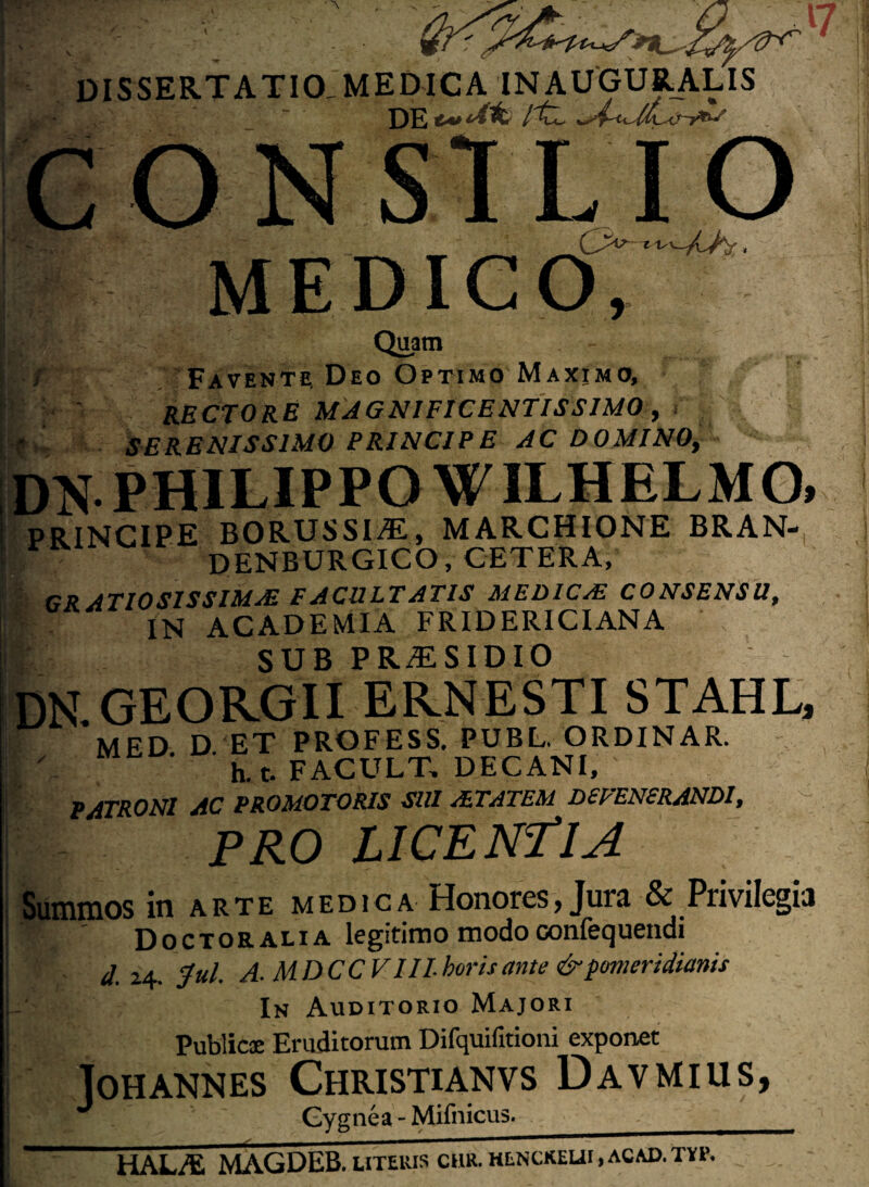 CON IO A''-bbx || MEDIGO, Quam / Favente, Deo Optimo Maximo, RECTORE MAGNIFICENTISSIMO, SERENISSIMO PRINCIPE AC DOMINO, DN PHILIPPO WILHELMO, PRINCIPE BORUSSIAL, MARCHIONE BRAN- DENBURGICO, CETERA, GRATIOSISSIMAE FACULTATIS MEDICaE consensu, IN ACADEMIA FRIDERICIANA :> SUB PRxTSIDIO DN.GEOR.GII ER.NESTI STAHL, MED D ET PROFESS. PUBL. ORDINAR. i' '. ‘ ' h.t. F ACULT, DECANI, ' PATRONI AC PROMOTORIS SUI aZTATEM DEFENERANDI, PRO LICENTIA Summos in arte medica Honores> Jura & Privilegia Doctoralia legitimo modoconfequendi d. 24. Jul. A. MDCCVIIL horis ante & pomeridianis In Auditorio Majori Publicae Eruditorum Difquifitioni exponet lOH ANNES CHRISTIANVS DaVMIUS, Gygnea - Mifnicus. HALAi MAGDEB. UTEUIS CHR.HENCKEUI.ACAD.TYP.