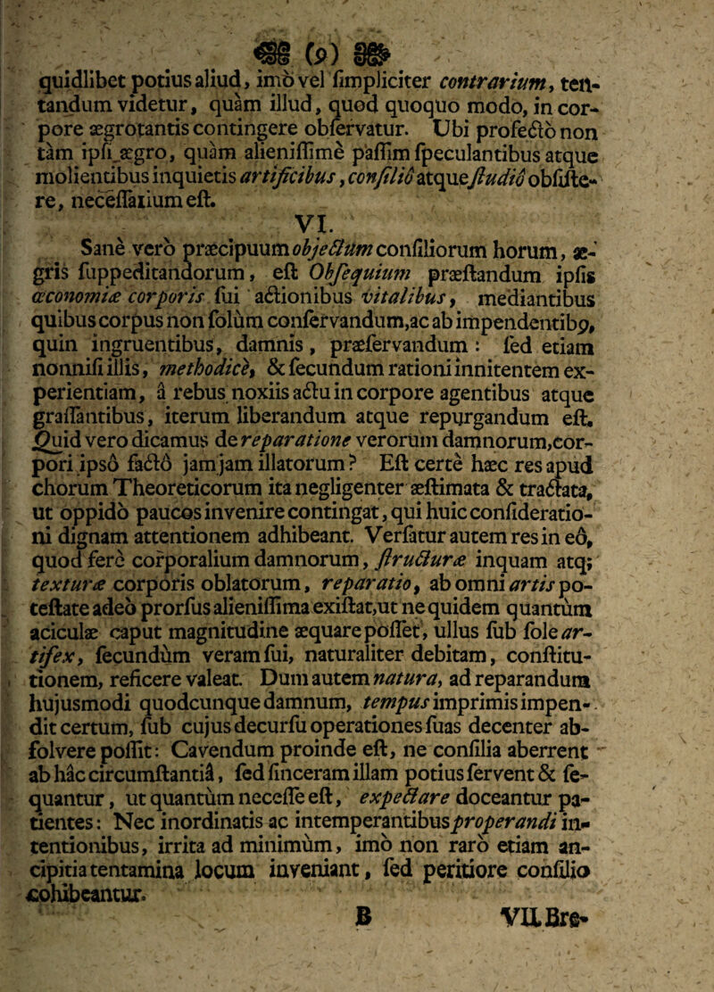 quidlibet potius aliud, imo vel fimpliciter contrarium, ten- tandum videtur, quam illud, quod quoquo modo, in cor¬ pore aegrotantis contingere obfervatur. Ubi profedonon tam ipfi..aegro, quam alieniflime paflfim fpeculantibus atque molientibus inquietis artificibus, confli io atquefluctio obfifte- re, neceflaiiumeft. VI. ' Sane vero praecipuumobjeBumconfiliorum horum, ae¬ gris fuppeditandorum, eft Obfequium praeftandum ipfis oeconomice corporis fui aftionibus vitalibus, mediantibus quibus corpus non folum confervandum,ac ab impendentibp, quin ingruentibus, damnis , praefervandum : fed etiam nonnifi illis, methodice# & fecundum rationi innitentem ex¬ perientiam, a rebus noxiis a<ftu in corpore agentibus atque graflantibus, iterum liberandum atque repurgandum eft. jguid vero dicamus de reparatione verorum damnorum,cor¬ pori ipso fa£l6 jam jam illatorum? Eft certe haec res apud chorum Theoreticorum itanegligenter aeftimata & tra&ata, ut oppido paucos invenire contingat, qui huic confideratio- ni dignam attentionem adhibeant. Verfatur autem res ineo, quod fere corporalium damnorum, flrutlurae inquam atq; texturae corporis oblatorum, reparatio, ab omni artispo- teftateadeo prorfusalieniffimaexiftat,ut ne quidem quantum aciculae caput magnitudine aequare poflet, ullus fub fole^r- tifexy fecundum veram fui, naturaliter debitam, conftitu- tionem, reficere valeat. Dum autem natura> ad reparandum hujusmodi quodcunque damnum, tempus imprimis impen¬ dit certum, fub cujus decurfu operationes fuas decenter ab- folvere polfit: Cavendum proinde eft, ne confilia aberrent ■ abhaccircumftantiS, fed finceram illam potius fervent & fe- quantur, ut quantum necefle eft, expeti are doceantur pa~ tientes: Nec inordinatis ac intemperantibus properandi in¬ tentionibus, irrita ad minimum, imo non raro etiam an- cipitia tentamina locum inveniant , fed peritiore confilio cohibeantur.