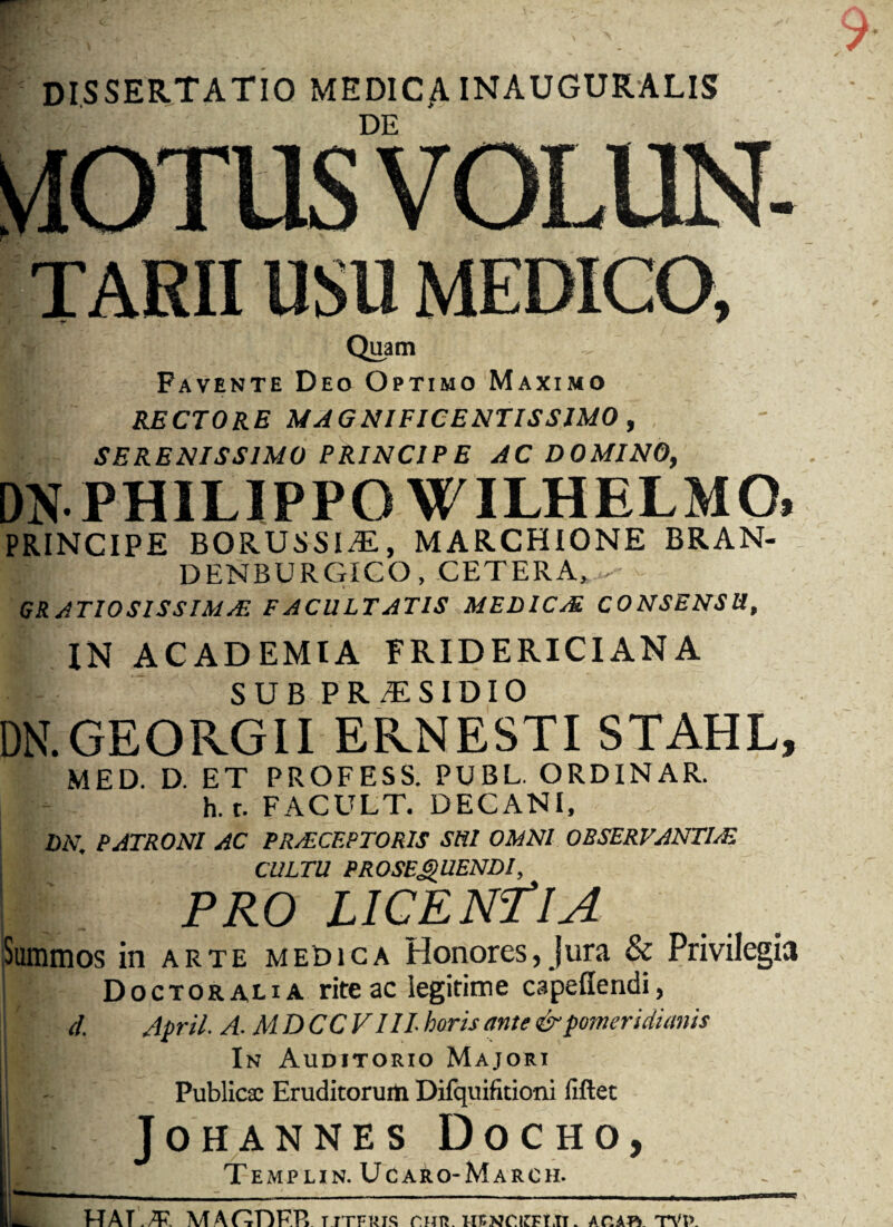 DISSERTATIO MEDICA inauguralis DE TARII USU MEDICO, Quam Favente Deo Optimo Maximo RECTORE MAGNIFICENTISSIMO , SERENISSIMO PRINCIPE AC DOMINO, DN PHILIPPO WILHELMO, PRINCIPE BORUSSIiE, MARCHIONE BRAN- DENBURGICO, CETERA, - GRATIOSISSIMAS FACULTATIS MEDICAL CONSENSU, IN ACADEMIA FRIDERICI AN A SUB PR TISIDIO DN.GEORGII ERNESTI STAHL, MED. D. ET PROFESS. PUBL. ORDINAR. h.r. FACULT. DECANI, DN, PATRONI AC PR/ECF.PTOR1S SUI OMNI OBSERVANTLE CULTU PROSEQUENDI, PRO LICENTIA Summos in arte medica Honores, Jura & Privilegia Doctoralia rite ac legitime capeffendi, d. April. A. MDCCVIIL horis ante & pomeridianis In Auditorio Majori Publicae Eruditorurti Difquifitioni fiftet JOHANNES DoCHO, Templin. Ucaro-March. HATMAGDF.Rtitfris c.hti. hfnckfltt. aoaiv tvi>