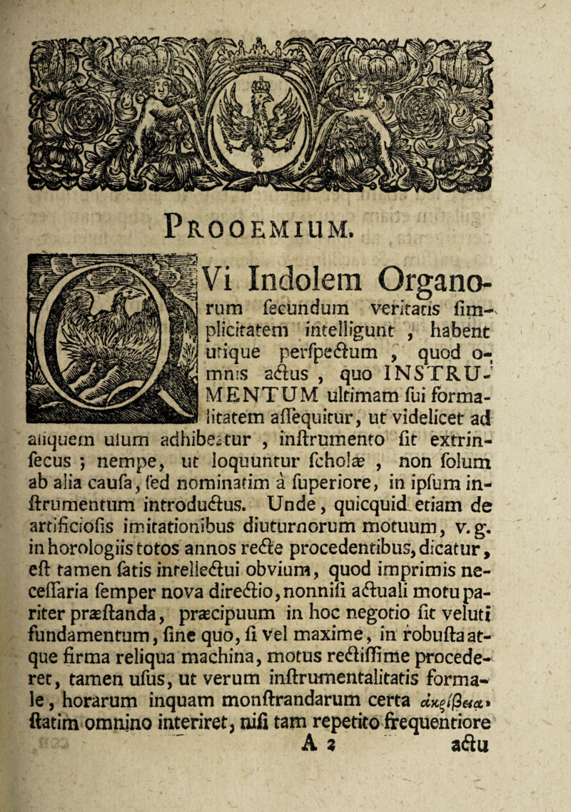 Prooemium. Vi Indolem Organo¬ rum fecundum veritatis iim- plicitatem inteliigunt , habent urique perfpe&um , quod o- mn:s acftus , quo INSTRU¬ MENTUM ultimam fui fbrma- litatem aflequitur, ut videlicet ad aiiquem uium adhibeatur , inftrumento fit extrin- fecus ; nempe, ut loquuntur fchola? , non folum ab alia caufa, fed nominatim a fuperiore, in ipfum in- ftrumentum introdudtus. Unde, quicquid etiam de artificiofis imitationibus diuturnorum motuum, v. g. in horologiis totos annos re&e procedentibus, dicatur, eft tamen fetis inreiiedui obvium, quod imprimis ne- ceffaria femper nova dire&io,nonnifi a<ftua!i motu pa¬ riter prsftanda, praecipuum in hoc negotio fit veluti fundamentum, fine quo, fi vel maxime, in robuftaat¬ que firma reliqua machina, motus recfiiffime procede¬ ret, tamen ufus, ut verum inftrumentalitatis forma¬ le , horarum inquam monftrandarum certa ftatim omnino interiret, nifi tam repetito frequentiore As a&u