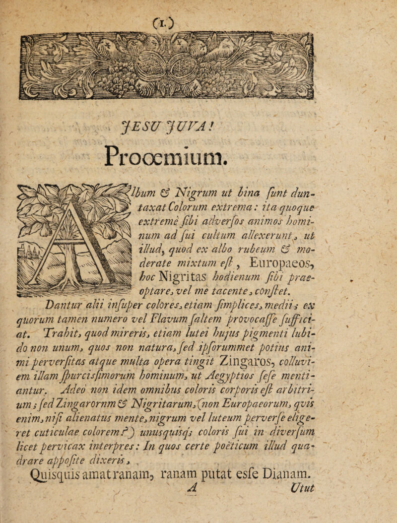 JESU JUVA! Prooemium. & Nigrum ut lina funi dun- taxat Colorum extrema: Ua quoque extreme fibi adverfos animos homi¬ num ad fui cultum allexerunt * ut illud\ quod ex albo rubeum & mo¬ derate mixtum ejl ? Europaeos* boc Nigri tas hodienum jibi prae¬ optare* vel me tacente * confiet. Dantur alii injuper colores* etiam fimplices* medii* ex quorum tamen numero vel Flavum faltem provocaffe fuffici- at. Trahit* quod mireris* etiam lutei hujus pigmenti labi¬ do non unum* quos non natura* fed ipforummet potius ani¬ mi perverfitas atque multa opera tingit Zingaros5 colluvi¬ em illam jjmr cis fimorum hominum* ut Aegyptios fefe menti¬ antur. Adeo non idem omnibus coloris corporis ejl arbitri¬ um * fed Zingarornm & Nigri tarum* (non Europaeorum* qvis enim*nifi alienatus mente* nigrum vel luteum per verfe elige¬ ret cuticulae colorem d) unusquisq* coloris fui in diverjum licet pervicax interpres : In quos certe poeticum illud qua¬ drare appo fit e dixeris* QuisquisamatranamD ranam putat esfe Dianam. A Utut