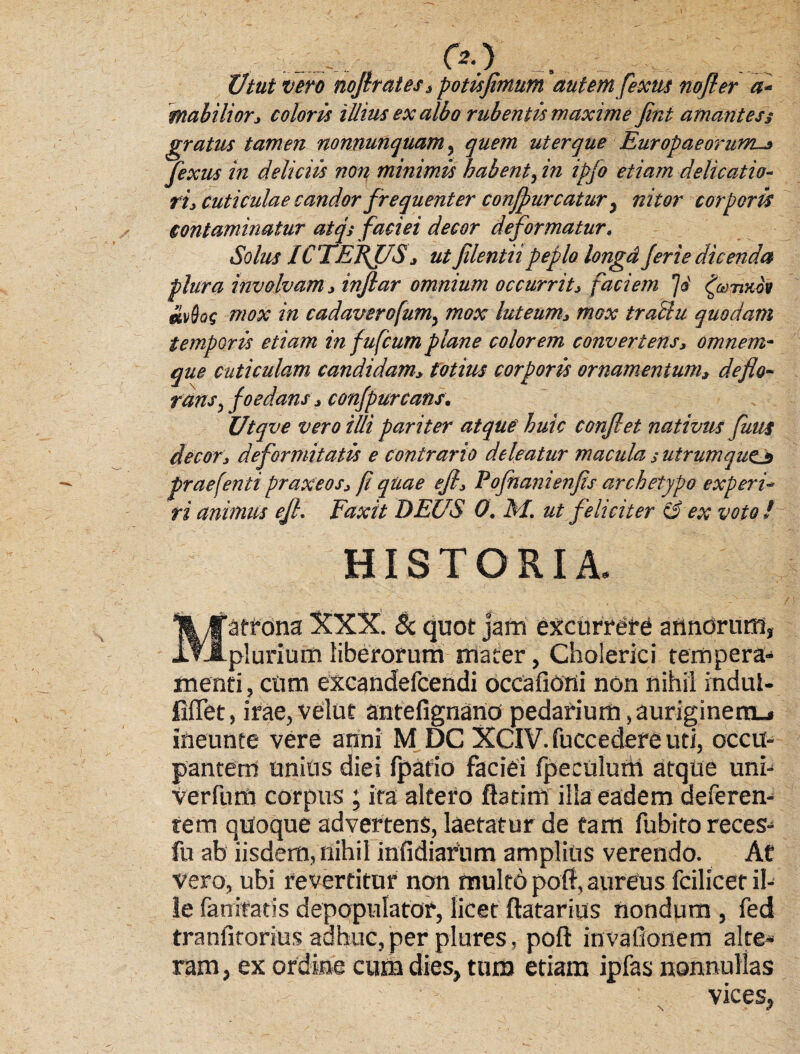 Utut vero nofirates, potis fimum autem fexus no fi er mabilior, coloris illius ex albo rubentis maxime fint amantes § gratus tamen nonnunquam, quem ut er que Europaeorum^ fexus in deliciis non minimis habent, in ipfo etiam delicatio¬ ri, cuticulae candor frequenter conjpurcatur y nitor corporis contaminatur atqs faciei decor deformatur« Solus ICTEBJ7S, ut filentii peplo longd ferte dicenda plura involvam, inflar omnium occurrit, faciem ^utmov mvBqg mox in cadaverofum^ mox luteum, mox tractu quodam temporis etiam in fufcum plane colorem convertens, omnem- que cuticulam candidam, totius corporis ornamentum, deflo¬ rans > foedans, confpurcans, Utqve vero illi pariter atque huic confiet nativus finii decor, deformitatis e contrario deleatur macula,- utrumqucj praefenti praxeos, fi quae e fi, Fofhanienfis archetypo experi¬ ri animus efh Faxit DEUS 0. M. ut feliciter & ex voto/ HISTORIA. Matrona XXX. & quot jam excurrere annorum, plurium liberorum mater, Cholerici tempera¬ menti , ctim excandefcendi occafioni non nihil indul- fiffet, irae, velut antefignano pedarium, auriginerru» ineunte vere apni M DC XCIV. fuccedere uti, occu¬ pantem unius diei fpafio faciei fpeciilurh atque uni- verfuro corpus ; ira altero ftatini illa eadem deferen¬ tem quoque advertens, laetatur de tam fubito reces- fu ab iisdem, nihil infidiarum amplius verendo. At vero, ubi revertitur non multo poft, aureus fcilicer il¬ le fanrtatis depopulator, licet ftatarius nondum , fed tranfitorius adhuc, per plures, poft invallonem alte¬ ram, ex ordine cum dies, tum etiam ipfas nonnullas vices. N