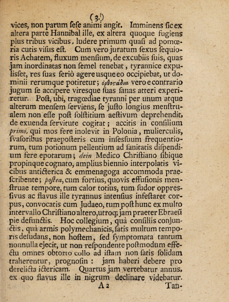: - - C 3-1) vices, non parum fefe animi angit. Imminens ficex altera parte Hannibal ille, ex altera quoque fugiens pius tribus vicibus, ludere primum quafi ad pomoe¬ ria cutis vifus eft. Cum vero juratum fexus fequio- ris Achatem, fluxum menfium, de excubiis fuis, quas jam inordinatas non femel tenebat, tyrannice expu- lisfet, res fuas ferio agere usque eo occipiebat, ut do¬ minii rerumque potiretur; dfS^dSiu vero e contrario jugum fe accipere viresque fuas fanas atteri experi¬ retur. Poft, ubi, tragoediae tyranni per unum atque alterum menfem ferviens, fe jufto longius menftru- alem non efle poft folftitium aeftivum deprehendit, de exuenda fervitute cogitat; accitis in confilium prirnd, qui aios fere inolevit in Polonia, mulierculis, fvaforibus praepolleris cum infesfuum frequentio- rum, tum potionum pellentium ad fanitatis difpendi- um fere epotarum; dem Medico Chriftiano fibique propinque cognato, amplius biennio interpolatis vi¬ cibus antiderica & emmenagoga accommoda prae- fcribente; pojlea, cum fortius, quovis effufionis men- ftruae tempore, tum calor totius, tum fudor oppres- fivus ac flavus ille tyrannus intenfius infeftaret cor¬ pus, convocatis cum Judaeo, tum poft hunc ex multo intervallo Chriftiano altero,utroq; jam praeter Ebraeu pie defun&is. Hoc collegium, qua confiliis conjun¬ gis , qua armis polymechanicis, fatis multum tempo¬ ris deiudans, non hoftem, fed fymptomata tantum nonnulla ejecit, ut non refpondentepoftmodum effe- dlu omnes obtorto collo ad iftarn non fatis folidam traherentur, prognofin : jam haberi debere pro dereli<fta idlericam. Quartus jam vertebatur annus, ex quo flavus ille in nigrum declinare videbatur. A 2 Tan-