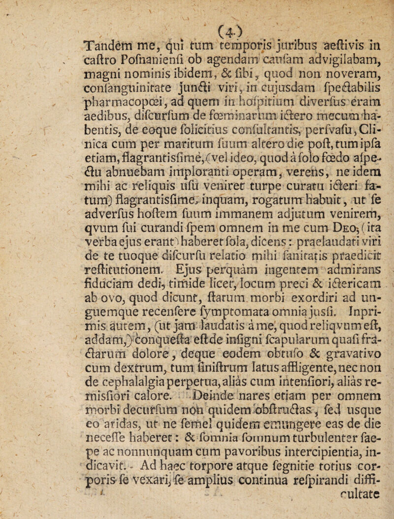 Tandem me, qui tum temporis juribus aeftivis in caftro Pofnanienfi ob agendam caufam advigilabam, magni nominis ibidem, & fibi, quod non noveram, conlanguinirate junfti viri, in cujusdam fpeflabiiis pharmacopoei, ad quem iri holpitium diverfus erain aedibus, difcurfum de feminarum iftero mecurn ha¬ bentis, deeoque foliatius confultantis, perfvafu, Cli¬ nica cum per maritum fuum altero die poft, tumipfa etiam, flagrantisfime,(velideo, quodafolofcedo alpe* <flu abnuebam imploranti operam, verens, ne idem mihi ac reliquis nfii venirer turpe curatu irieri fa¬ tum) flagrantisfime., inquam, rogatum habuit, ut fe adverfus hoftem fuum immanem adjutum venirem, qvum fui curandifpem omnem in me cum Deo-,(ita verba ejus erartO haberet fola, dicens: praelaudari viri de te tuoque difcurfu relatio mihi fani ratis praedicit reftitutionem. Ejus perquam ingentem admirans fiduciam dedi, timide licer, locum preci & i (Sericam ab 0V0, quod dicunt, flaram morbi exordiri ad un¬ guemque recenfere fymptomata omnia jusfi. Inpri- mis autem , (ut jam laudatis a me, quod reliqvum efl, adda m,) conquefla efl de infigni fcapuiarum quafi fra- «flarum dolore, deque eodem ebtufo & gravativo cum dextrum, tum finiftrum latus affligente, nec non de cephalalgia perpetua, alias cum intenfiori, alias re- xnisfiori calore. Deinde nares etiam per omnem morbi decurium non quidem obftru&as, fed usque eo aridas, ut ne femel quidem emungere eas de die necefie haberet: 8c fomnia fomnum turbulenter fae- pe acnonnunquam cum pavoribus intercipientia, in¬ dicavit. - Ad haec torpore atque fegnitie totius cor¬ poris fe vexari^ fe amplius continua relpirandi diffi- ■ . rultate