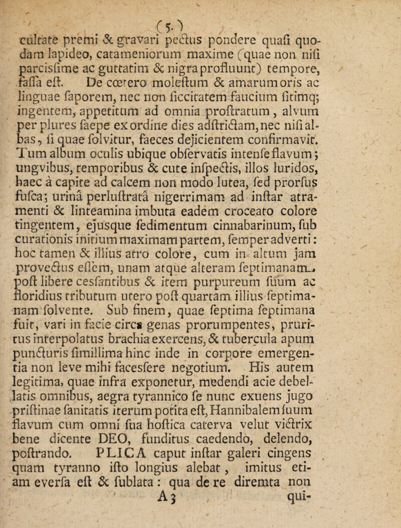 cnlfafe premi & gravari pedtus pondere quafi quo¬ dam lapideo, catameniorum maxime (quae non niti parcisfime ac guttatim & nigra profluunt) tempore, fafla eft. De coetero moleftum & amarum oris ac linguae faporem, nec non iiccitatem faucium fitimq; ingentem, appetitum ad omnia proftratum , alvum per plures faepe ex ordine dies adftri<ftam,nec nifi al¬ bas , ii quae folvitur, faeces dejicientem confirmavit. Tum album oculis ubique obfervatis intenfeflavum; ungvibus, temporibus & cute infpedtis, illos luridos, haec a capite ad calcem non modo lutea, fed prorfus fufca; urina perluftrata nigerrimam ad inftar atra¬ menti & linteamina imbuta eadem croceato colore tingentem, ejusque fedimentum cinnabarinum, fub curationis initium maximam partem, femper adverti: hoc tamen & illius atro colore, cum in altum jam provectus efiem, unam atque alteram feptimanamL. poft libere cesfantibus & item purpureum fuum ac floridius tributum utero poft quartam, illius feptima- nam folvente. Sub finem, quae feptima feptimana fuit, vari in facie cires genas prorumpentes, pruri¬ tus interpolatus brachia exercens, & tubercula apum puntfturis ftmillima hinc inde in corpore emergen¬ tia non leve mihi facesfere negotium. His autem legitima, quae infra exponetur, medendi acie debel¬ latis omnibus, aegra tyrannico fe nunc exuens jugo priftinae fanitatis iterum potita eft, Hannibalem fuum flavum cum omni fua hoftica caterva velut viclrix bene dicente DEO, funditus caedendo, delendo, poftrando. PLICA caput inftar galeri cingens quam tyranno ifto longius alebat, imitus eti¬ am everfa eft & fublata : qua dc re diremta non A 3 L! qui-