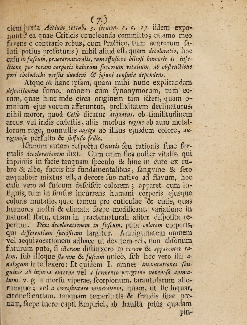 nunt ? ea quae Criticis enucleanda committo; calamo meo favens e contrario rebus, cum Pradfico, tum aegrorum fa- luti potius profuturis) nihil aliud eft,quam decoloratio, hoc cafu in fufeum, praeternatur alis, cum effufione biliofi humoris ac infe¬ ctione per totum corporis habitum fuccorum vitalium, ab obftruttioue pori cholodochi verfus duodeni & jejuni confinia dependens. Atque ob hanc ipfam, quam mihi nunc explicandam definitionem fumo, omnem cum fynonymorum, tum eo¬ rum, quae hinc inde circa originem tam itieri, quam 0« mnium ejus vocum afferuntur, prolixitatem declinaturus* nihil moror, quod Celfo dicatur arquatusob limilitudinem arcus vel iridis cceleltis, aliis morbus regius ab auro metal¬ lorum rege, nonnullis aurigo ab illius ejusdem colore, au- riginofa perfullo & fuffufio fellis. iclerum autem refpe&u Generis feu rationis fuae for¬ malis decolorationem dixi» Cum enim flos nolter vitalis, qut inpritnis in facie tanquam fpeculo & hinc in cute ex ru¬ bro & albo, fuccis his fundamentalibus , fangvine & fero aequaliter mixtus eft, a decore fuo nativo ad flavum, hoc cafu vero ad fufeum defeifeit colorem ; apparet cum in- fignis, tum in fenfus incurrens humani corporis ejusque coloris mutatio, quae tamen pro cuticulae & cutis, quas humores noflri & climata faepe modificant, variatione in naturali ftatu, etiam in praeternaturali aliter difpolita re- peritur. Dixi decolorationem in fufeum, puta colorem corporis* qui differentiam fpecificam largitur. Ambiguitatem omnem vel aequi vocationem adhaec ut devitem rei, non abfonum futurum puto, fi itterum didinxero in verum & apparenter ta¬ lem, fub illoque flavum & fufeum unice, fub hoc vero illi a- ttalogum intellexero: Et quidem I. omnes immutationes [an¬ guinis ab injuria externa vel a fermento peregrino venenofo anima¬ lium, v. g. a morfu viperae, icorpionum, tarantularum alio¬ rumque ; vel a corrofivitate mineralium, quam, Ut fic loquar* citrinefeentiam, tanquam temeritatis & fraudis fuae poe¬ nam, faepe lucro capti Empirici, ab hauita prius quadam pin-