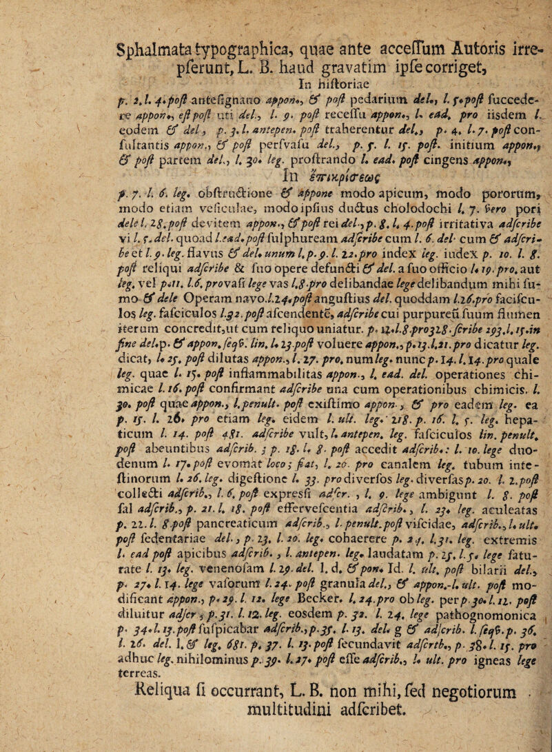 Sphalmata typographica, quae ante acceffum Antoris irre> pferunt,L. B. haud gravarim ipfe corriget. In hifloriae p. $,L 4*poft antefignano appon., & poft pedarium dei.? l.f*poft fuccede- re appon., eftpoft uti dei, l. 9. poft recellti appon♦, L ead, pro iisdem L eodem O' dei, p. 3,1. antepen* poft traherentur dei,, p. 4, l.j, poft con- fultantis appon., & poft perfvafu dei., p. p. I. 13. poft. initium appon*? & poft partem dei, l, 30* leg. proftrando 4 e ad* poft cingens appon*? In $7nKpiiP60t>g p. 7. 4 6. leg, obftrudione & appone modo apicum, modo porornm* modo etiam ve ficulae, modoipfius du£fcus cholodochi 4 7- %tro pori dele l.iStpoft devitem appon., & poft rei del,p. 8* 4 4-poft irritativa adfcribe vi 4 f, dei. quoad l.ead.poft fui phuream adftribe cum l. 6. dei cum & adfcri- Be et I9. leg. flavus & dei. unum l,p.9.1.12.pro index leg. iudeX p. 10. I. g. poft reliqui adftribe & fuo opere defun£fci & dei. a fuo officio L19. pro, aut leg, vel piii, 1.6, provafi lege vas 1,8pro delibandae /^delibandum mihi fu- mo-0' dele Operam navo./.2^*/>0j£anguftius dei. quoddam l.ift.pro facifcu- los leg. fafciculos 1.32.poft afcendente, adfcribe cui purpureuiuum flumen iterum concredit,ut cum reliquo uniatur, p* ii*l.8propi8>feribe 293,1, ipdn fine dei*p. & apponjecjb. Un, l. Ippoft voluere appon„ p* 13.1,21.pro dicatur leg. dicat, U 23, poft dilutas appon., 1,17. pro, num leg* nunc p. 14.1,14.pro quale leg. quae l* /5» P°ft inflammabilitas appon., I, ead. dei. operationes chi- micae 1.16. poft confirmant adftribe mia cum operationibus cbimicrs, 4 30* poft qime appon., l,penult. poft cxiflimo appon-, & pro eadem leg. ea p. ij. 4 26» pro etiam leg. eidem l.ult. leg*‘ ng. p. 16. I, 3. leg* hepa¬ ticum 4 14. poft <f.gi. adfcribe vult, 4 antepen, leg. “fafciculos Un. penult, poft abeuntibus adfcrib. 3 p. i£. I* %. poft accedit adftcrib*: l. 10. lege duo¬ denum l* ij.pofl evomat loco; fiat, l, 20. pro canalem leg, tubum inte- flinorum U 26. leg* digeftionc 4 33. />n?diverfos leg. diverfesp. 20. I, i.poft colkdfci adfcrib,, 4 6, poft expresfi adfcr. , 4 9. lege ambigunt 4 $. poft fili adfcribp. 21.1, ig, poft effervefcentia adfcrib*, 4 23* leg. aculeatas p. ll. I. 8.poft pancreaticum adfcribIpenult,poft vifcidae, adfcrib.,Luit, poft fedentariae dei., p.13, l. 20. leg* cohaerere p. 2.3, I.31, leg. extremis l. ead poft apicibus adfcrib., l. antepen. leg. laudatam />. 13, I3. lege fetu¬ rate 4 13* leg. venenofem 4 19. dei. fid, &pon. Id. 4 ult, poft bilarii dei, p. 27*1.14. lege vaforum I.24. poft granula <&/., & appon,-1, ult. poft mo¬ dificant appon.^ p*2p.l. 12, tege Becker. 1,24.pro ob leg. per p-30*1.11, poft diluitur adjcr 3 p.31. 112. leg. eosdem p. 32. I. 14, lege pathognomonica p, 34*1.13.poft fufpicabar adfcrib.,p.33, L 13, deh g fif adjcrib. I. fefi.p, 36, l. 16. dei. I. & leg, 681. p* 37. 4 13. poft fecundavit adfcrtb„ p-3%* 4 13. pro adhuc/^nihilominusp-39* 417*poft efifeadfcrib,, L ult. pro igneas lege terreas. Reliqua fi occurrant, L. B. non mihi, feci negotiorum • multitudini adfcribet