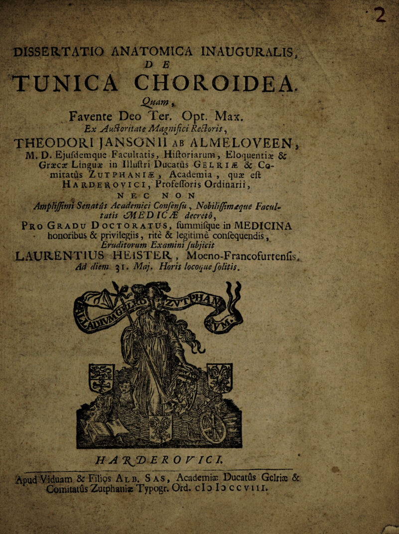 DISSERTATIO ANATOMICA INAUGURALIS, TUNICA CHOROIDEA. Quam y Favente Deo Ter. Opt. Max. Ex A uft ori tat e Magnifici Reti oris, THEODORI JANSGN1I ab ALMELOVEEN, M. D. Bjufdcmque Facultatis, Hiftoriarum, Eloquentia & Grxcx Linguas in Illuftri Ducatus GELRiiE & Co¬ mitatus ZuTPHANliE , Academia, quas eft H A rder oy i c I, Profefloris Ordinarii, NEC NON AmpVijfitni Senatus Academici Confenfu , Nobili (fima que Facul* tatis CMED IC JE decreto, Pro Gradu Doctoratus, fummifque in MEDICINA honoribus & privilegiis, rite & legitime confequendis, Eruditorum Examini Jubjicit LAURENTIUS HElSTER, Moeno-Francofurtenfis* Ad diem 31. Maj. Horis locoque/blitis. Apud Viduam & Filios Alb. S as, Academi® Ducatus Gelrias & ComitatusZutphaniscTypogr.Ord. cIoIdccviii.