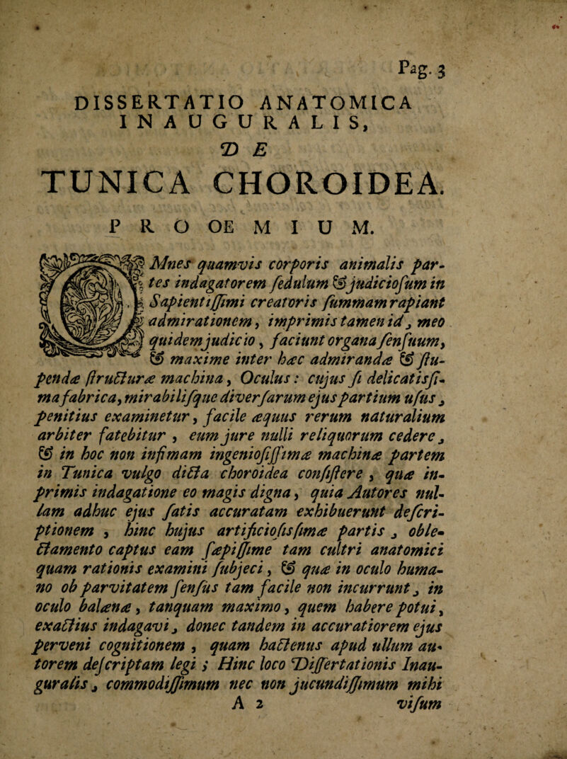 DISSERTATIO ANATOMICA INAUGURALIS, 2) E TUNICA CHOROIDEA. P R O OE M I U M. Mnes quamvis corporis animalis par¬ tes indagatorem fedulum &judiciofum in Sapienti (fimi creatoris fummam rapiant admirationem, imprimis tamen id j meo quidem judicio, faciunt organa fenfuumy maxime inter hac admiranda 8? ftu- pendo* ftruElura machina, Oculus: cujusfi delicatisfi- mafabrica, mirabilifque diverfarum ejus partium u/us j penitius examinetur, facile aquus rerum naturalium arbiter fatebitur , eum jure nulli reliquorum cedere j 8> in hoc non infimam ingeniofijfima machina partem in Tunica vulgo difia choroidea confftere , qua in- primis indagatione eo magis digna, quia Antores nul¬ lam adhuc ejus fatis accuratam exhibuerunt defieri- ptionem , hinc hujus artificio fis fima partis j oble¬ ctamento captus eam fapijfime tam cultri anatomici quam rationis examini fubjeci y 8? qua in oculo huma¬ no ob parvitatem fenfiis tam facile non incurrunt ^ in oculo balana, tanquam maximo, quem habere potui, exaftius indagavi j donec tandem in accuratiorem ejus perveni cognitionem , quam haClenus apud ullum au* torem dejcriptam legi ; Hinc loco 'Dijfertationis Inau¬ guratis j commodijfimum nec non jucunclififiimum mihi A 2 vifum