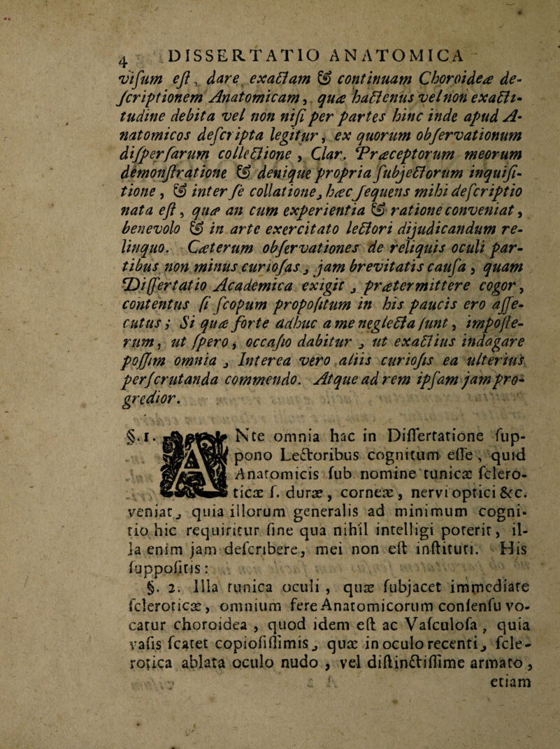 vifum ejldare exaflam & continuam Choroidea de- Jcriptionem Anatomicam, haflenus vel non exafli- tudine debita vel non nijiper partes hinc inde apud A- natomicos deferipta legitur, ex quorum obfervationum difperfarum colla Ilione , Clar. fraceptorum meorum demonjlratione & denique propria fu bj e florum inquifi- tione, © inter fe collationej hacJequens mihi defer ipt io nata ejl, qua an cum experientia &■ ratione conveniat, benevolo & in arte exercitato leflori dijudicandum re¬ linquo. Caterum obfervationes de reliquis oculi par¬ tibus non minus curtojas j jam brevitatis caufa , quam ‘Differt at io Academica exigit j pratermittere cogor, contentus (i fcopum propofitum in his paucis ero ajfe- cutus y Si qua forte adhuc a me neglefla lunt, impofe¬ rum , ut fpero, occajio dabitur 0 ut exaflius indagare pojjim omnia j Interea vero aliis curiojis ea ulterius perjerutanda commendo. Atque ad rem ipfam jampro~ gredior. Nte omnia hac in Diflertatione fup- pono Leftoribus cognitum effe , quid Anatomicis fub nomine runica: fclero- ticx f. durae, corneae, nervi optici tkc. veniarquia illorum generalis ad minimum cogni- rio hic requiritur fine qua nihil intelligi poterir, il¬ la enim jam defcribere, mei non eft inftituti. His fupppfiris: §. 2. Illa tunica oculi , quse fubjacet immediate fcleroticx, omnium fere Anatomicorum confenfu vo¬ catur choroidea , quod idem eft ac Vafculofa , quia vafis fcaret copiofiflimis j quae in oculo recenti., fele* rotica ablata oculo nudo , vel diftinftiffime armato, . v : e h etiam