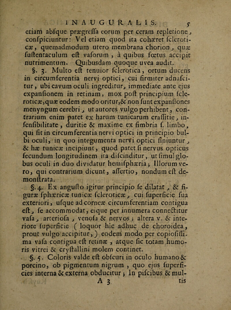 etiam abfque proegreffa eorum per ceram repletione., confpiciuntur: Vel etiam quod ita cohasret fcleroti- ese, quemadmodum utero membrana chorion quas fuftenraculum eft vaforum , a quibus foetus accipit nutrimentum. Quibusdam quoque uvea audit. §. 3. Multo eft tenuior fclerotica, ortum ducens in circumferentia nervi optici, cui firmiter adnafei- tur, ubi cavum oculi ingreditur., immediate ante ejus expanfionem in recinam, mox poft principium fele- roticse,quas eodem modo oritur,&: non funt expanfiones menyngum cerebriutautores vulgo perhibent, con¬ trarium enim patet ex harum tunicarum craffitie., in- fenfibilitate , duritie &c maxime ex fimbria f. limbo, qui fit in circumferentia nervi optici in principio bul¬ bi oculi, in quo integumenta nervi optici finiuntur,, & has tunicas incipiunt, quod patet fi nervus opticus fecundum longitudinem ita difeinditur, ut fimul glo¬ bus oculi in duo dividatur hemifpha:ria > Illorum ve¬ ro, qui contrarium dicunt, aftertio, nondum eft de- monftrata. §.4. Ex angufto igitur principio fe dilatat & fi¬ guras fphasricas tunicae fcleroticas cui fuperficie fu a exteriori, ufque ad corneas circumferentiam contigua eftj fe accommodat, eique per innumera conneftitur vafa j arteriofa venofa 6c nervos 5 altera v. & inte¬ riore fuperficie ( loquor hic adhuc de choroidea, prout vulgo accipitur,) eodem modo per copiofifli. ma vafa contigua eft retinas , atque fic totam humo¬ ris vitrei 5c cryftallini molem continet. §. 5. Coloris valde eft obfcuri in oculo humano Sc porcino, ob pigmentum nigrum , quo ejus fuperfi- cies interna Sc externa obducitur $ In pifeibus Semul- A 3 tis