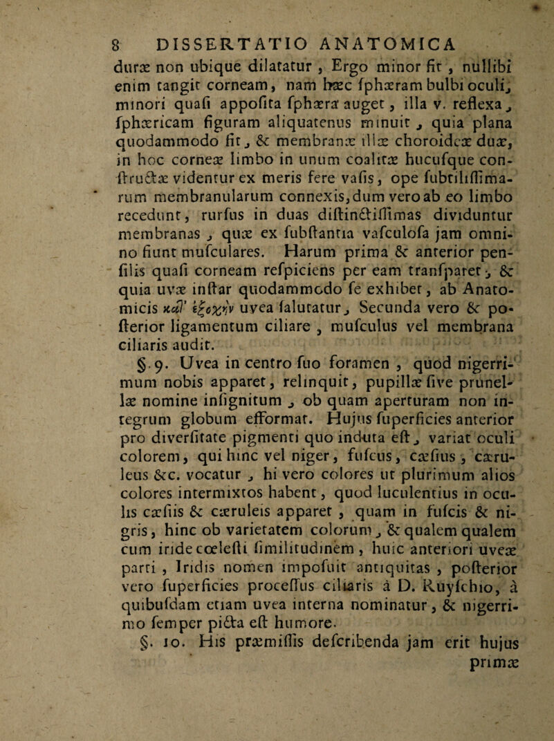 durae non ubique dilatatur , Ergo minor fit , nullibi enim tangit corneam, nam haec fphxram bulbi oculi, minori quali appofita fphxra* auget, illa v. reflexa , fpheericam figuram aliquatenus minuit , quia plana quodammodo fit., &c membranae illae choroideae dux, in hoc corneae limbo in unum coalitae hucufque con- ftru&ae videntur ex meris fere vafis, ope fubriliffima- rum membranularum connexis, dum vero ab eo limbo recedunt, rurfus in duas diftinftifltmas dividuntur membranas , quae ex fubflantia vafculofa jam omni¬ no fiunt mufculares. Harum prima 6c anterior pen- filis quafi corneam refpiciens per eam tranfparet ^ quia uvae inftar quodammodo fe exhibet , ab Anato¬ micis ttal’ i%ozw uvea falutatur , Secunda vero &■ po- fterior ligamentum ciliare , mufculus vel membrana ciliaris audit. § 9. Uvea in centro fuo foramen , quod nigerri¬ mum nobis apparet, relinquit, pupillae five prunel- lae nomine infignitum , ob quam aperturam non in¬ tegrum globum efformat. Hujus fuperficies anterior pro diverfifate pigmenti quo indiita eft, variat oculi colorem, qui hinc vel niger, fufcus, caefius , caeru- leus &c. vocatur , hi vero colores ut plurimum alios colores intermixtos habent, quod luculentius in ocu¬ lis caefiis & caeruleis apparet , quam in fufcis & ni¬ gris, hinc ob varietatem colorum , qualem qualem cum iride coelefti fimilitudiriem , huic anteriori uveae parri , Iridis nomen impofuit antiquitas , pofterior vero fuperficies proceffus ciliaris a D. Ruyfchio, a quibufdam etiam uvea interna nominatur, & nigerri¬ mo femper pifta eft humore. §. jo. His praemiflis defcribenda jam erit hujus primae