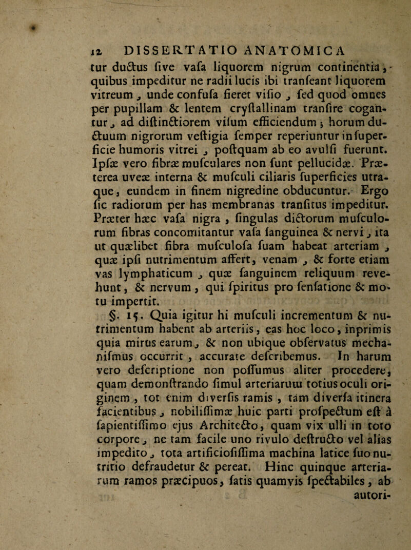 tur duftus five vafa liquorem nigrum continentia,- quibus impeditur ne radii lucis ibi tranfeant Jiquorem vitreum unde confufa fieret vifio ^ fed quod omnes per pupillam & lentem cryftallinam tranfire cogan¬ tur., ad diftin&iorem vilum efficiendum 5 horum du- £tuum nigrorum veftigia femper reperiuntur infuper- ficie humoris vitrei j poftquam ab eo avulfi fuerunt. Ipfae vero fibras mufculares non funt pellucidae. Prae¬ terea uvere interna & mufculi ciliaris fuperficies utra¬ que, eundem in finem nigredine obducuntur. Ergo fic radiorum per has membranas tranfitus impeditur. Praeter haec vafa nigra , fingulas di&orum mufculo- rum fibras concomitantur vafa fanguinea Sc nervi ita ut quaelibet fibra mufculofa fuam habeat arteriam j quae ipfi nutrimentum affert, venam j forte etiam vas lymphaticum quae fanguinem reliquum reve¬ hunt, & nervum , qui fpiritus pro fenfatione 6c mo* tu impertit. §. 15. Quia igitur hi mufculi incrementum & nu¬ trimentum habent ab arteriis, eas hoc loco, inprimis quia mirus earum j non ubique obfervatus mecha- nifmus occurrit , accurate defcribemus. In harum vero defcriptione non poffumus aliter procedere, quam demonftrando fimul arteriarum totius oculi ori¬ ginem , tot enim diverfis ramis , tam diverfa itinera facientibus j nobiliffimae huic parti profpedhim eft a fapientiffimo ejus Architefto, quam vix ulli in toto corpore j ne tam facile uno rivulo deftrufto vel alias impedito j tota artificiofiffima machina latice fuo nu¬ tritio defraudetur &c pereat. Hinc quinque arteria¬ rum ramos praecipuos, fatis quamvis fpe&abiles, ab autori-