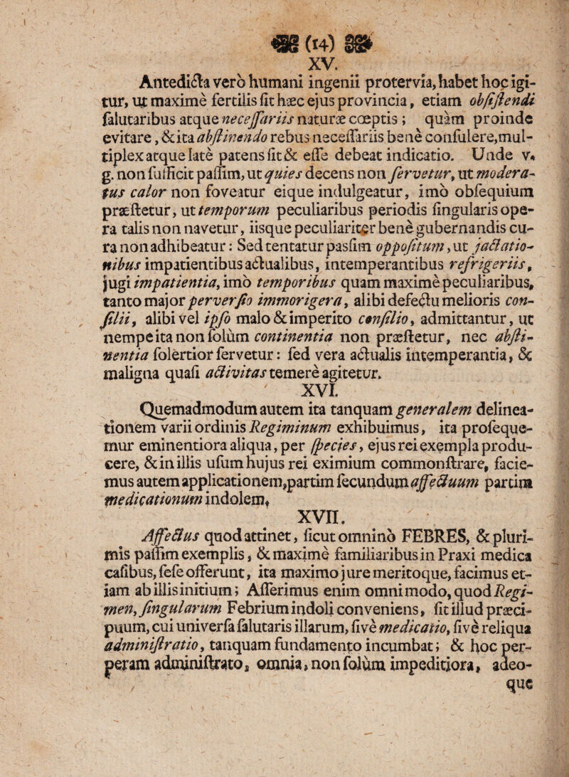 XV. # - Antedi<fta vero humani ingenii protervia, habet hoc igi¬ tur, ut maxime fertilis (it haec ejus provincia, etiam ob/iflendi falutaribus atque nece far iis naturae coeptis; quam proinde evitare, &ita abftmendo rebus neceffariis bene confulere,mul¬ tiplex atque late patens (it & effe debeat indicatio. Unde v« g. non fufficit paffim, ut quies decens non fervetur, ut modera¬ tus calor non foveatur eique indulgeatur, imb obfequium praeftetur, ut temporum peculiaribus periodis lingularis ope¬ ra talis non navetur, iisque peculiariter bene gubernandis cu¬ ra non adhibeatur: Sed teritatur pasfim oppofitum> ut jactatio* nibus impatientibus aqualibus, intemperantibus refrigeriis 9 jugi impatientia, imb temporibus quam maxime peculiaribus, tanto major perverfio immorigera, alibi defedu melioris con- fii ii, alibi vel ipfo malo & imperito con filio, admittantur, ut nempe ita non folum continentia non praeftetur, nec abjli- nentia folertior fervetur: fed vera actualis intemperantia, & maligna quali aclivitastQmere agitetur. XVI Quemadmodum autem ita tanquam generalem delinea¬ tionem varii ordinis Regiminum exhibuimus, ita profeque- mur eminentioraaliqua,per (pectes, ejus rei exempla produ¬ cere, & in. illis ufumhujusrei eximium commonftrare, facie¬ mus autem applicationem,partim iecundum ajfe&uum partim medicationum indolem* xvn. Ajfe&us quod attinet, (icut omnino FEBRES, & pluri¬ mis paffim exemplis, & maxime familiaribus in Praxi medica cafibus, fefe offerunt, ita maximo j ure meritoque, facimus et¬ iam ab illis initium; Afferimus enim omni modo, quod Regi¬ men, fng ularum Febrium indoli conveniens, (It illud praeci¬ puum, cui univerfa lalutaris illarum, five medicatio, five reliqua adminiftratio, tanquam fundamento incumbat; & hoc per- peram adjafimftmoa amnia, non folum impeditiora, adeo