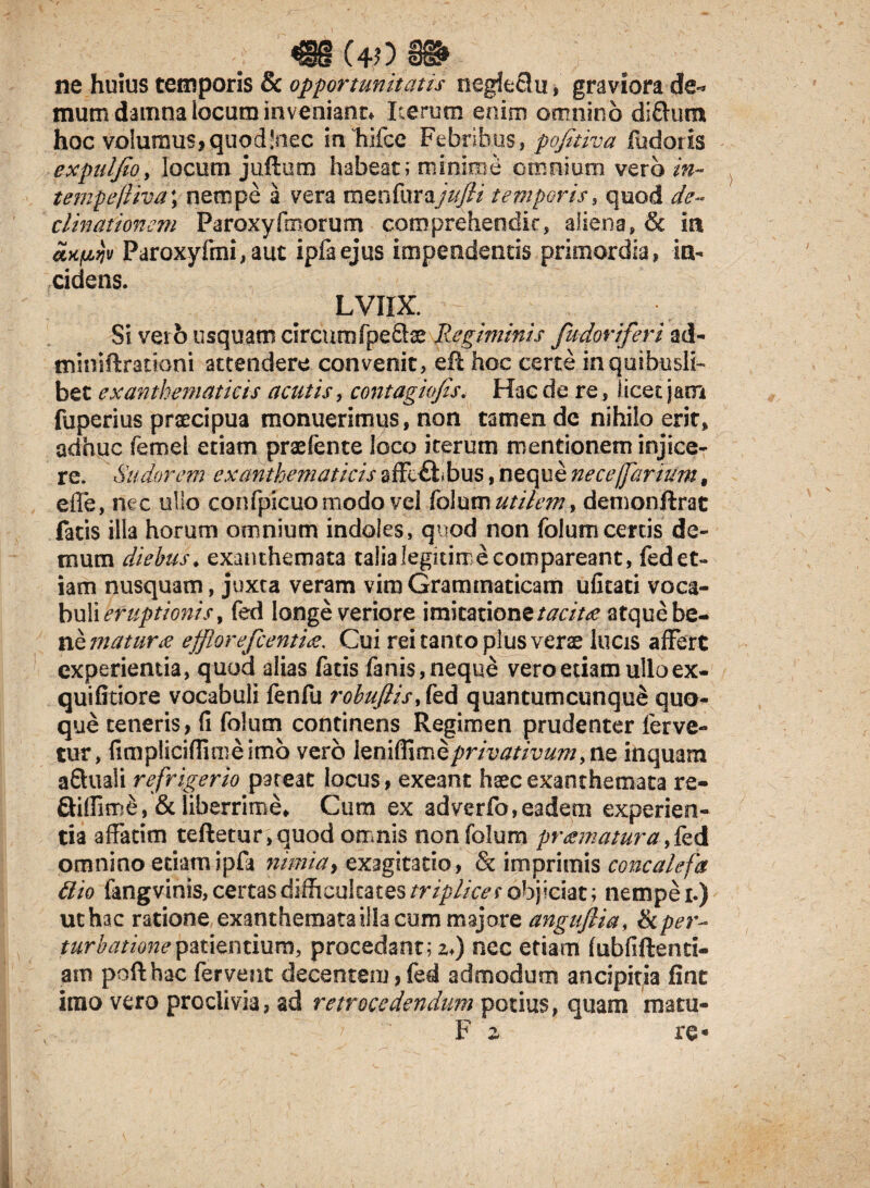 muom ne huius temporis & opportunitatis negieclu, graviora de** mum damna locum invenianr* Iterum enim omnino di&um hoc volumus,quod!nec in hifce Febribus, pofitiva fudotis expuljio, locum juftum habeat; minime omnium vero in- tempefliva; nempe a vera menfurajufii temporis, quod de¬ clinationem Paroxyfmorum comprehendit, aliena, & ia axfzijv Paroxyfmi,aut ipfaejus impendentis primordia, in¬ cidens. LVIIX. Si ver o usquam circumfpe&te Regiminis fudoriferi ad- tniniftrattoni attendere convenit, eil hoc certe in quibusli¬ bet exanthematicis acatis, contagiofis. Hac de re, licet jam fuperius praecipua monuerimus, non tamen de nihilo erit, adhuc femel etiam praefente loco iterum mentionem injice¬ re. Sudorem exanthematicis sffcftbus, neque nece/far tum # effe, nec ullo confpicuo modo vel folum utilemy demonftrat fatis illa horum omnium indoles, quod non folum certis de¬ mum diebus, exanthemata taiialegitime comparcant, fedet¬ iam nusquam, juxta veram vim Grammaticam ufitati voca¬ buli eruptionis t fed longe veriore imitatione tacita atque be¬ ne matura efflor efcentia,. Cui rei tanto plus verae lucis affert experientia, quod alias fatis fanis,neque vero etiam ullo ex- quifitiore vocabuli fenfu robufiisftd quantumcunqu£ quo¬ que teneris, fi folum continens Regimen prudenter ferve¬ tur, fimpliciffimeimb vero \zri\ft\mQprivativuminquam a&uali refrigerio pateat locus, exeant haec exanthemata re- Qi(fim£, & liberrime. Cum ex adverfo,eadem experien¬ tia affatim teftetur,quod omnis non folum pr amatur a & d omnino etiam ipfi nimia, exagitatio, & imprimis concalefa 6lio fangvinis, certas difficultates triplices objiciat ; nempe i.) uchac ratione exanthemata illa cum majore anguftia, & per¬ turbatione patientium, procedant; zi) nec edam fubfiftenti- am pofthac fervent decentem, fed admodum ancipitia fint imo vero proclivia, ad retrocedendum potius, quam matu-