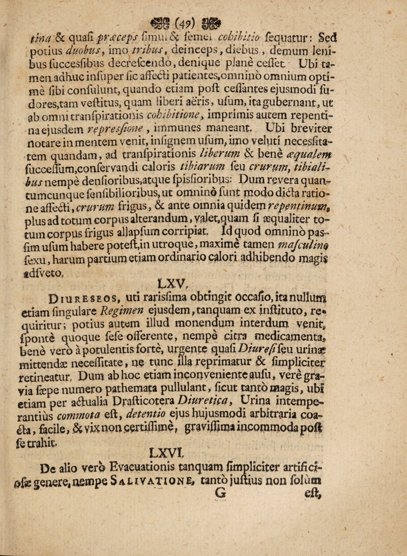 tina & quali praeceps limui & femei cohibitio fequatur: Sed potius duobus, imo tribus, deinceps,diebus, demum leni» bus fuccesfibus decfefcendo, denique plane ceffet Ubi ta¬ men adhuc in fu per fic affe$i patientes,omnino omnium opti¬ me libi confidunt, quando etiam poft ceffantes ejusmodi fu¬ ti ores, tam veftitus, quam liberi aeris, ufum, ita gubernant, ut ab erani tranfpiratioiiis cohibitione, imprimis autem repenti¬ na ejusdem represfione , immunes maneant. Ubi breviter notare in mentem venit, iniignem ufum, imo velpti necesfita- •tem quandam, ad tranfpirationis liberum & bene aqualem fucceffum.confervandi caloris tibiarum feu crurum, tibiali¬ bus nempe denfioribus,atque fpisfioribys: Dum revera quan¬ tumcunque fenlibilioribus, ut omnino funt modo dicla ratio¬ ne affeiti, crurum frigus, & ante omnia quidem repentinum„ plus ad totum corpus alterandum, valet,quam fi aequaliter to¬ tum corpus frigus allapfum corripiat. Id quod omnino pas- fim ufum habere poteft,in utroque, maxime tamen majculim fexu, harum partium etiam ordinaria calori adhibendo magi? sdfveto, , LXV- Diureseos, uti rarisfima obtingit occafio, ita nullum etiam fmgulare Regimen ejusdem,tanquam ex jnftjtuto, re« quiriturTpotius autem illud monendum interdum venit, fponte quoque fefe offerente, nempe citra medicamenta» bene vero a potulentis forte, urgente quali D ture fi feu urina; mittenda; neceffitate» ne tunc illa reprimatur & fimpliciter retineatur. Dum ab hoc etiam inconveniente aufu, vere gra¬ via fepe numero pathemata pullulant, ficut tanto magis, ubi etiam per a&ualia Drafticotera Diuretica, Urina intempe¬ rantius commota eft, detentio ejus hujusmodi arbitraria coa- aa, facile, & n% non certiffime, graviffima incommoda poft fe trahit, LXVI, De alio vero Evacuationis tanquam fimpliciter artifici- ofegenere,nempe Salivatione# tantojuftius non folum G eft.