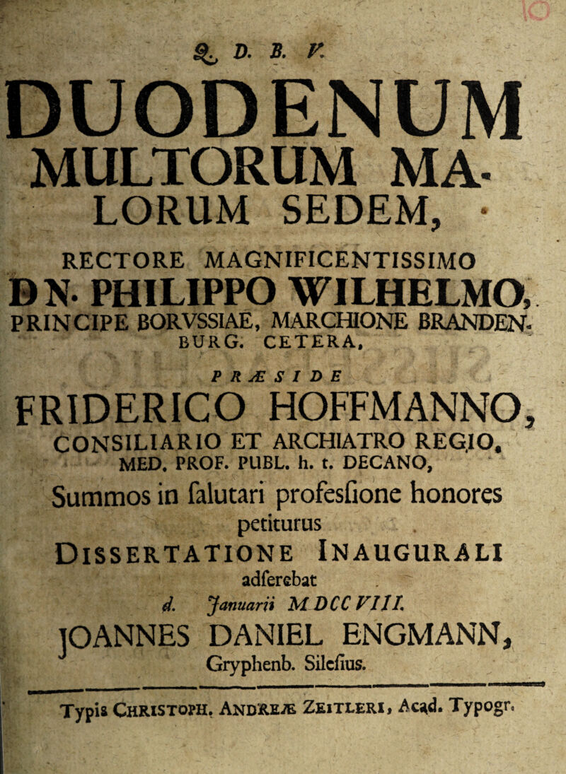 ^ d. b. r. DUODENUM MULTORUM MA- LORUM SEDEM, • RECTORE MAGNIFICENTISSIMO DN. PHILIPPO WILHELMO, PRINCIPE B0RVSS1AE, MARCHIONE BRANDEN. BURG. CETERA, P R sE SIDE FRIDERICO HOFFMANNO, CONSILIARIO ET ARCHIATRO REG.IO, MED. PROF. PUBL. h. t. DECANO, Summos in falutari profesfione honores petiturus Dissertatione Inaugurali adferebat d. Januarii MDCCVIJI. IOANNES DANIEL ENGMANN, Gryphenb. Silcfius. Typis Christoph. Andrepe Zeitleri, Acad. Typogr.