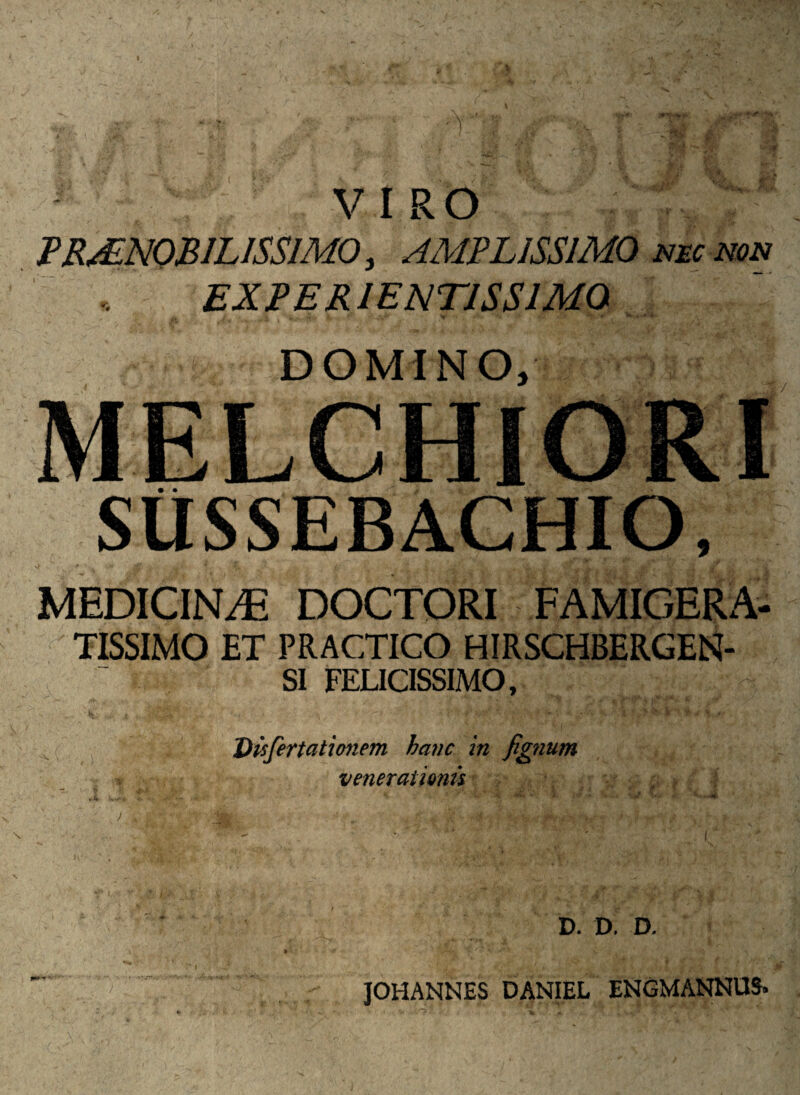 VIRO Tp PRAENOBILISSIMO, AMPLISSIMO nec non EXPERIENTISS1MQ u. i * \t \ r *- . v , ^ k- DOMINO, SUSSEBACHIO, >' ... '* * • V t• - : - £ rJt i i MEDICINA DOCTORI FAMIGERA¬ TISSIMO ET PRACTICO HIRSCHBERGEN- SI FELICISSIMO, Qisfertationem hanc in fignum venerationis D. D. D. JOHANNES DANIEL ENGMANNU&