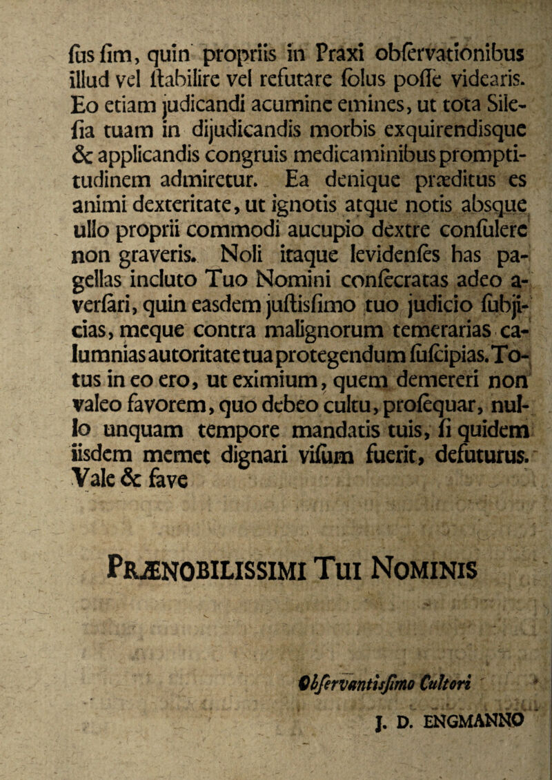 fas fim, quin propriis in Praxi obfervationibus illud vel ftabilire vel refutare folus pofle videaris. Eo etiam judicandi acumine emines, ut tota Sile- (ia tuam in dijudicandis morbis exquirendisque & applicandis congruis medicaminibus prompti- tudinem admiretur. Ea denique proditus es animi dexteritate, ut ignotis atque notis absque - ullo proprii commodi aucupio dextre confalerc non graveris. Noli itaque levidenfcs has pa¬ gellas incluto Tuo Nomini confecratas adeo a- verfari, quin easdem juftisfimo tuo judicio fabji- cias,mcque contra malignorum temerarias ca¬ lumnias autoritatetua protegendum fafcipias.To- tus in eo ero, ut eximium, quem demereri non valeo favorem, quo debeo cultu, profequar, nul¬ lo unquam tempore mandatis tuis, fi quidem iisdem memet dignari vifam fuerit, defuturus. Vale & fave ^ - Praenobilissimi Tui Nominis Qhfervmtisfimo Cultori J. D. ENGMANNO