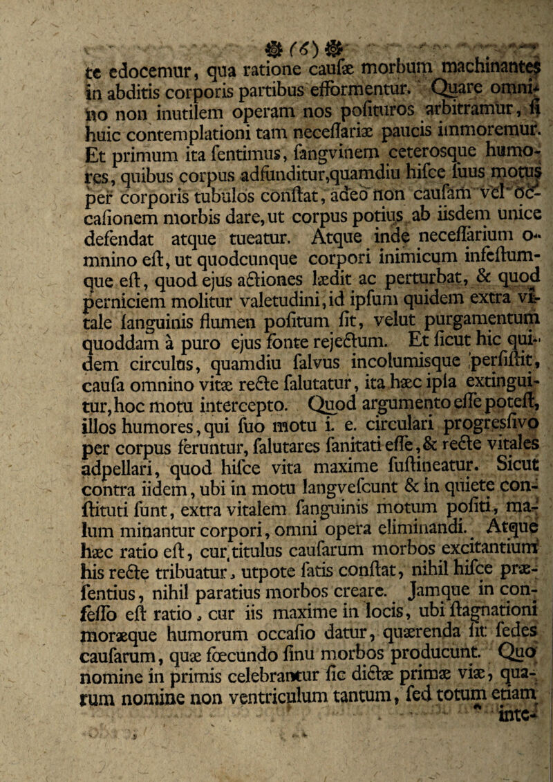 tc edocemur, qua ratione caufae morbum machinantes in abditis corporis partibus efformentur. Quare omni* ito non inutilem operam nos polituros arbitramur, fi huic contemplationi tam neceflariae paucis immoremur. Et primum ita fentimus, fangvinern ceterosque humo¬ res, quibus corpus adfunditur,quamdiu hifce luus motus per corporis tubulos conflat, adeo iion caufariv vehtfc- calionem morbis dare, ut corpus potius ab iisdem unice defendat atque tueatur. Atque inde neceflarium o- mnino eft, ut quodcunque corpori inimicum infcftum- que eft, quod ejus afliones laedit ac perturbat, & quod perniciem molitur valetudini, id ipfum quidem extra vr- tale fanguinis flumen politum fit, velut purgamentum quoddam a puro ejus fonte rejeflum. Et ficut hic qui** dem circulus, quamdiu falvus incolumisque perfiftit, caufa omnino vitae refte falutatur, ita haec ipia extingui- tur, hoc motu intercepto. Quod argumento efle poteft, illos humores, qui fuo motu i. e. circulari progresfivo per corpus feruntur, falutares fanitati efle, & re£te vitales adpellari, quod hifce vita maxime fuftineatur. Sicut contra iidem, ubi in motu langvefcunt & in quiete con- ftitutifunt, extra vitalem fanguinis motum politi, ma^ lum minantur corpori, omni opera eliminandi.. Atque haec ratio eft, cur,titulus caufarum morbos excitantium his refte tribuatur ^ utpote fatis conftat, nihil hifce prae- fentius, nihil paratius morbos creare. Jarnque in con- feflo eft ratio, cur iis maxime in locis, ubi ftagnationi moraeque humorum occafio datur, quaerenda fit: fedes caufarum, quae fbecundo finu morbos producunt. Quo nomine in primis celebrantur fic diftae primae viae, qua¬ rum nomine non ventriculum tantum, fed totum etiam r . - intei