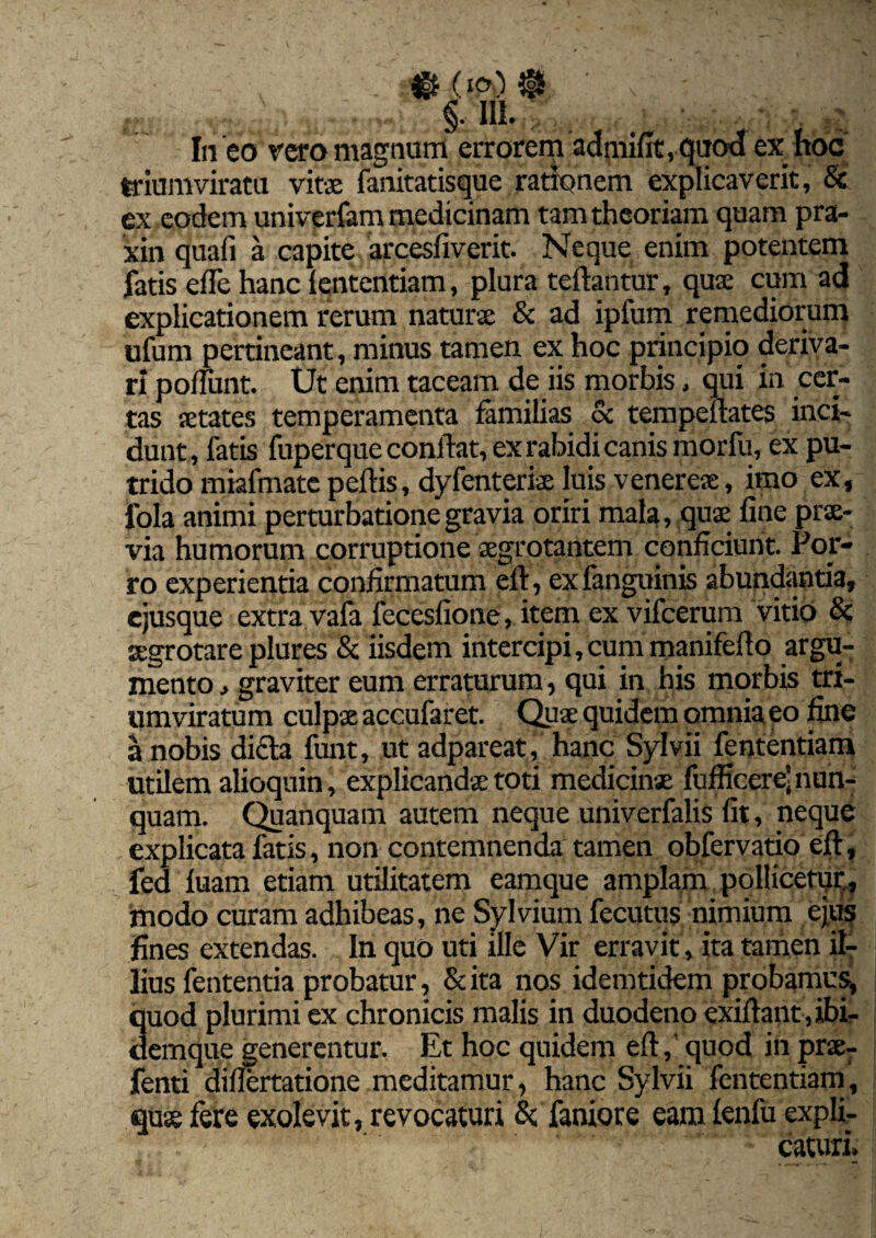 In eo vero magnum errorem admifit, quod ex hoc triumviratu vitae fanitatisque rationem explicaverit, & ex eodem univerfam medicinam tam theoriam quam pra- xin quali a capite arcesliverit. Neque enim potentem fatis elfe hanc lentendam, plura teftantur, quae cum ad explicationem rerum naturae & ad ipfum remediorum ufum pertineant, minus tamen ex hoc principio deriva¬ ri poliunt. Ut enim taceam de iis morbis, qui in cer¬ tas aetates temperamenta familias oc tempellates inci¬ dunt, fatis fuperque confiat, ex rabidi canis morfu, ex pu¬ trido miafmate pellis, dyfenteriae luis venereae, imo ex, fola animi perturbatione gravia oriri mala, quae fine prae¬ via humorum corruptione aegrotantem conficiunt. Por¬ ro experientia confirmatum ell, ex fanguinis abundantia, cjusque extra vafa fecesfione, item ex vifcerum vitio & aegrotare plures & iisdem intercipi, cum manifefio argu¬ mento , graviter eum erraturum, qui in his morbis tri¬ umviratum culpae accufaret. Quae quidem omnia eo fine a nobis dicta funt, ut adpareat, hanc Sylvii fententiam utUem alioquin, explicandae toti medicinae fufficere’nun¬ quam. Quanquam autem neque univerfalis fit, neque explicata fatis, non contemnenda tamen obfervatio ell, fed luam etiam utilitatem eamque amplam pollicetur^ modo curam adhibeas, ne Sylvium fecutus nimium ejus fines extendas. In quo uti ille Vir erravit, ita tamen il¬ lius fententia probatur, & ita nos idemtidem probamus, quod plurimi ex chronicis malis in duodeno exiftant ,ibi- «emque generentur. Et hoc quidem eft, quod in praer fenti diflertatione meditamur, hanc Sylvii fententiam, quae fere exolevit, revocaturi & faniore eam lenfu expli¬ caturi.
