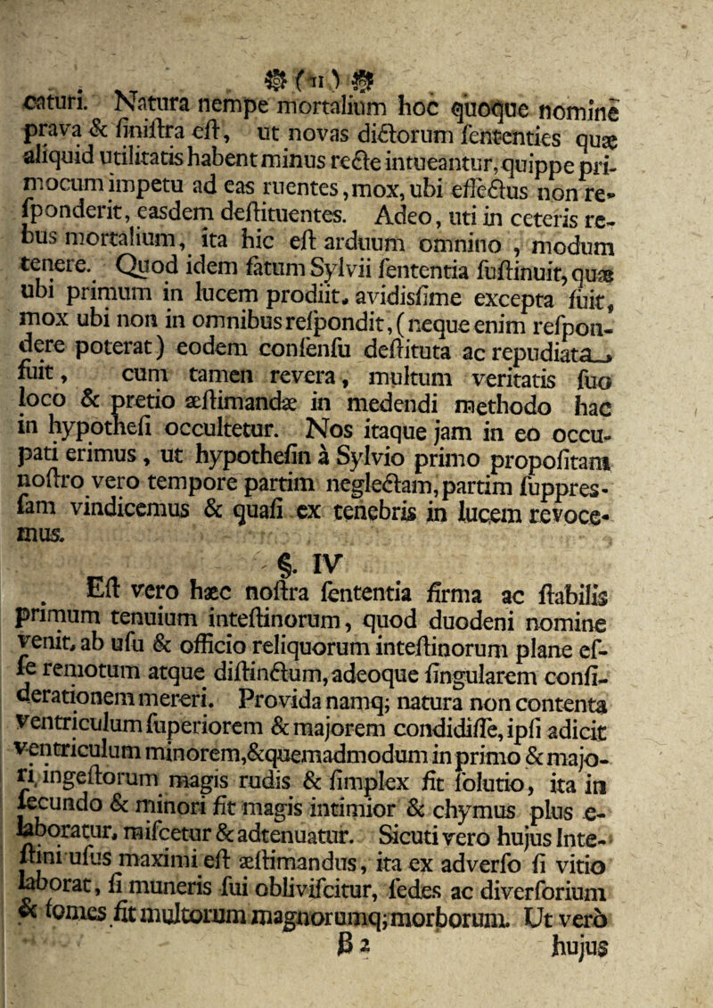 catun. Isatura nempe mortalium hoc quoque nomine prava & finillra eft, ut novas difftorum fententies quse aliquid utilitatishabentminus refte intueantur, quippe pri¬ ni ocum impetu ad eas ruentes,mox, ubi efle&us non re- fponderit, easdem deftituentes. Adeo, uti in ceteris re¬ bus mortalium, ita hic eft arduum omnino , modum tenere. Quod idem fatum Sylvii lententia fuftinuir, qua ubi primum in lucem prodiit, avidisfime excepta fuit, mox ubi non in omnibus refpondit,( neque enim refpon- dere poterat) eodem conlenfu deftituta ac repudiata . fuit , cum tamen revera , multum veritatis fuo loco & pretio seftimandae in medendi methodo hac in hypothefi occultetur. Nos itaque jam in eo occu¬ pati erimus, ut hypothefin a Sylvio primo propofitam noftro vero tempore partim negle£lam,partim fuppres- fam vindicemus & quafi ex tenebris in lucem revoce¬ mus. ^ f — §. IV Eft vero hac noftra lententia firma ac flabilis primum tenuium inteftinorum, quod duodeni nomine venit, ab ufu & officio reliquorum inteftinorum plane ef-  remotum atque diftin&um, adeoque lingularem confi- derationem mereri. Provida namq; natura non contenta Ventriculum fuperiorem & majorem condidifte, ipli adicit ventriculum minorem,&quemadmodum in primo & majo¬ ri, ingeftorum magis rudis & fimplex fit 1'olutio, ita in lecundo & minori fit magis intimior & chymus pius e- labqratur, mifcetur & adtenuatur. Sicuti vero hujus Inte- ftini ufus maximi eft selfimandus, ita ex adverlo fi vitio laborat, fi muneris fui oblivifeitur, fedes ac diverforium ©c fomes fit multonim magnorumq; morborum. Ut vero ^ 32 hujus