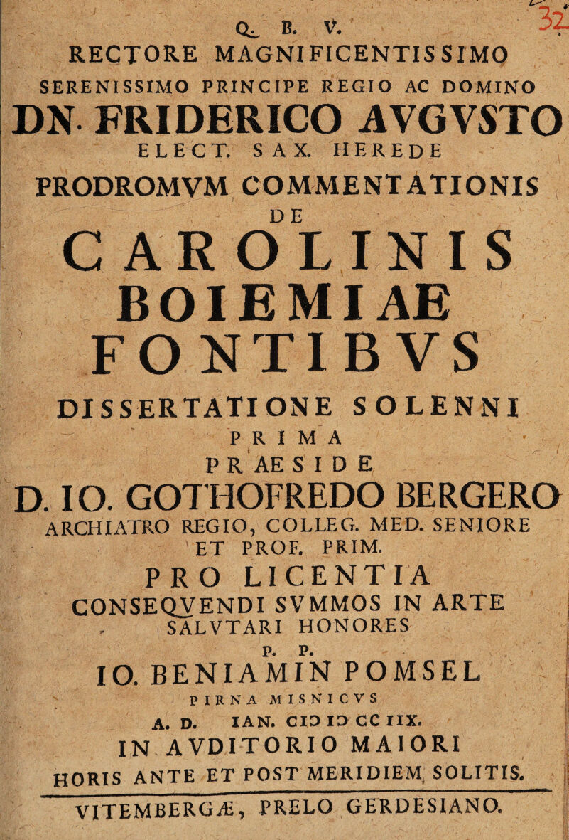 RECTORE MAGNIFICENTISSIMO SERENISSIMO PRINCIPE REGIO AC DOMINO DN FRIDERICO AVGVSTO E L E C T. S A X. H E R E D E PRODROMVM COMMENTATIONIS CAROLINIS BOIEMIAE FONTIB VS DISSERTATIONE SOLENNI PRIMA P R AE SIDE D. IO. GOTHOFREDO BERGERO ARCHIATRO REGIO, COLLEG. MED. SENIORE ET PROF. PRIM. PRO LICENTIA CONSEQVENDI SVMMOS IN ARTE SALVTARI HONORES j IO. BENIAMIN POMSEL ' ' 7 p I R N A M I s N I c V s j A. D. lAN. CIO la CC IIX. ; IN AVDITORIO MAIORI l HORIS ANTE ET POST MERIDIEM: SOLITIS. VITEMBERGiE, PRELO GERDESIANO. j