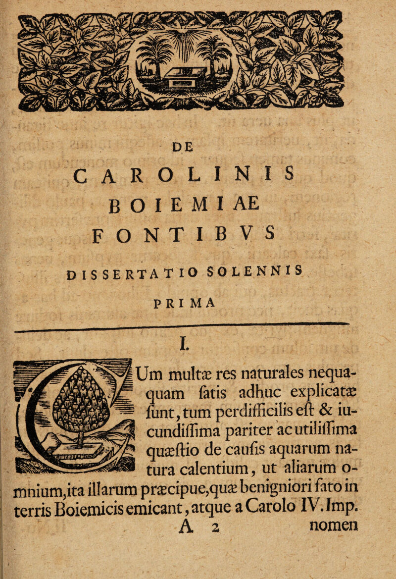 DE C A R o L I N I S B O I E M I AE F O N T I B V S DISSERTATIO SOLENNIS PRIMA multa? res naturales nequa- / ^ ^nt,tum perdifficilis e^ & iu- cundiffima pariter 'ac utiliffima quieftio de caufis aquarum na- tura calentium, ut aliarum o- mnium,ita illarum pr$cipue,qu$ benigniori fato in terris Boiemicis emicant, atque a Carolo IV. Imp. A 2 nomen