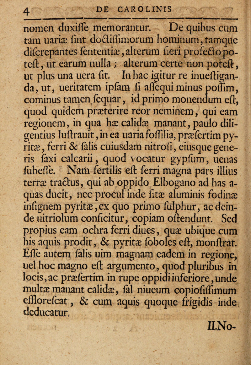 nomen duxifle memorantur. De quibus cum tam uari^ fint dofitiffimorum hominum, tamque difcrepantes fententiiB, alterum fieri profe£to po- teft, ut earum nulla; alterum certe non poteft, ut plus una uera fit. In hac igitur re inueftigan- da, ut, ueritatem iplam fi aflequi minus polfim, cominus tamen fequar, id primo monendum eft, quod quidem praeterire reor neminem, qui eam regionem, in qua hx calidae manant, paulo dili¬ gentius luftrauit,in ea uariafoflilia,pra;lertimpy- rits, ferri & falis cuiusdam nitrofi, eiusque gene¬ ris faxi calcarii, quod vocatur gypfum, uenas fiibefle. Nam fertilis eft ferri magna pars illius terr$ traftus, qui ab oppido Elbogano ad has a- quas ducit, nec procul inde ikx aluminis fodinae infignem pyritaB,ex quo primo fulphur, ac dein¬ de uitriolum conficitur, copiam oftendunt. Sed propius eam ochra ferri diues, quae ubique cum his aquis prodit, & pyritae foboles eft, monftrat. Efle autem falis uim magnam eadem in regione, uel hoc magno eft argumento, quod pluribus in locis, ac praefertim in rupe oppidi inferiore, unde multae manant calidae, fal niueum copiofiffimum efflorefcat, & cum aquis quoque frigidis inde deducatur. ILNo-