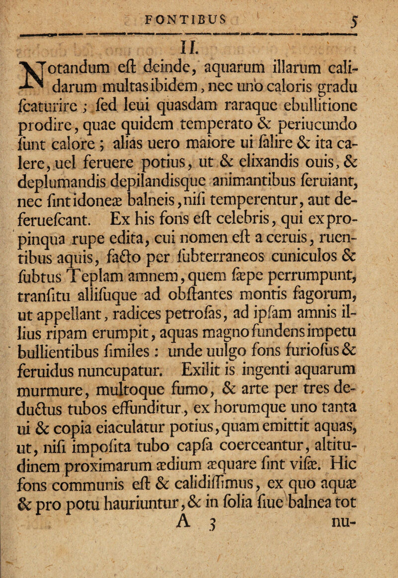 ammmmmammrn ^rnmmmmm mfmmmmmmmtm mt mmtrnimitm^mmmmmm^mg^ II. Notandum eft deinde, aquarum illarum cali¬ darum multas ibidem, nec uno caloris gradu Icaturirc ; fed leui quasdam raraque ebullitione prodire , quae quidem temperato & periucundo funt calore; alias uero maiore ui Jalire & ita ca¬ lere, uel feruere potius, ut & elixandis ouis,& deplumandis depilandisque animantibus feruiant, nec fintidonea balneis,nifi temperentur, aut de- feruefeant. Ex his fons eft celebris ,^qui ex pro¬ pinqua rupe edita, cui nomen eft a cernis, ruen¬ tibus aquis, faflo per ftibterraneos cuniculos & fubtus Teplam amnem, quem fa^pc perrumpunt, tranfitu allifuque ad obftantes montis fagorum, ut appellant, radices petrofas, ad ipfam amnis il¬ lius ripam erumpit, aquas magno fundens impetu bullientibus fimiles; unde uulgo fons furiofus & feruidus nuncupatur. Exilit is ingenti aquarum murmure, multoque fumo, & arte per tres de- duflus tubos effunditur, ex horumque uno tanta ui & copia eiaculatur potius,quam emittit aquas, ut, nifi impolita tubo capfa coerceantur, altitu¬ dinem proximarum xdium xquare fmt vife. Hic fons communis eft & calidiftimus, ex quo aqu£E & pro potu hauriuntur, &: in folia fiue balnea tot A 3 nu-
