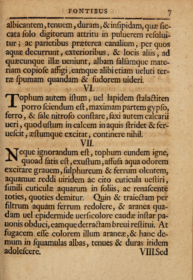 albicantem, tenuem, duram, & infipidam, qii£e fic- cata folo digitorum attritu in puluerem refolui- tur; ac parietibus pr$terea canalium, per quos aqux decurrunt, exterioribus, & locis aliis, ad qu£Ecunque iWx ueniunt, albam fallamque mate¬ riam copiofe affigi, eamque alibi etiam ueluti ter¬ ras Ipumam quandam & iiidorem uideri. VI. ' I 'ophum autem iftum, uel lapidem ftalaftiten porro fciendum eft, maximam partem gyplb, ferro, & fele nitrofo conflare,fexi autem calcarii ueri, quoduflum in calcem in aquis flridet & fer- uelcit, jeflumque excitat, continere nihil. VII. ^^eque ignorandum efl, tophum eundem igne, quoad fetis efl,exuflum,afFufe aqua odorem excitare grauem, fulphureum & ferrum olentem, aquamue reddi uiridem ac cito cuticula uefliri, fimili cuticute aquarum in foliis, ac renafoente toties, quoties demitur. C^in & traieflam per flltrum aquam ferrum redolere, & aranea qua¬ dam uel epidermide uerficolore caudx inflar pa- uonis obduci, eamque detra£tam breui reflitui. At fugacem efle colorem illum araneas,& hanc de¬ mum in fquamulas albas, tenues & duras itidem adolefcere. VIILSed