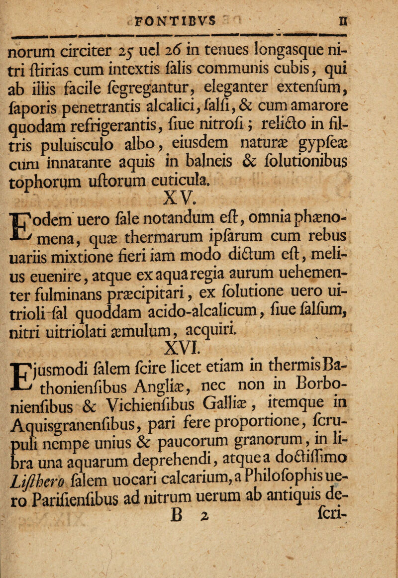 norum circiter 25 ucl 26 in tenues longasque ni¬ tri ftirias cum intextis falis communis cubis, qui ab iliis facile fegregantur, eleganter extenlum, faporis penetrantis alcalici,falfi,& cum amarore quodam refrigerantis, fiue nitrofi; relido in fil- tris puluisculo albo^ eiusdem natura gypfe^ ciim innatante aquis in balneis & folutionibus tophorum uftorum cuticula. XV. Eodem uero fale notandum eft, omnia ph^no- mena, quae thermarum ipfarum cum rebus uariis mixtione fieri iam modo didum eft, meli¬ us euenire, atque ex aqua regia aurum uehemen- ter fulminans praecipitari, ex folutione uero ui- trioli-fal quoddam acido-alcalicum, fiue falfiim, nitri uitriolati aemulum, acquiri. XVI. Ejusmodi falem fcire licet etiam in thermis Ba- thonienfibus Anglii, nec non in Borbo- nienfibus & Vichienfibus Gallis, itemque in Aquisgranenfibus, pari fere proportione, fou- puli nempe unius & paucorum granorum, in li¬ bra una aquarum deprehendi, atque a dodilnmo Lifthero falem uocari calcarium, a Philofophis ue¬ ro Parifienfibus ad nitrum uerum ab antiquis de- B 2 fcri-