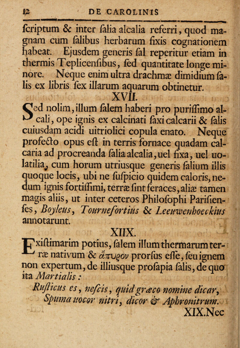 fcriptum & inter ftlia alcalia referri, quod ma¬ gnam cum falibus herbarum fixis cognationem habeat. Ejusdem generis fal reperitur etiam in thermis Teplicenfibus, fed quantitate longe mi¬ nore. Neque enim ultra drachma dimidium fa¬ lis ex libris fex illarum aquarum obtinetur. XVIL ^ed nolim, illum falem haberi pro puriffimo al- cali, ope ignis ex calcinati i&xi calcarii & falis cuiusdam acidi uitriolici copula enato. Neque prqfefto opus eft in terris fornace quadam cal¬ caria ad procreanda faliaalcalia,uel fixa, uel uo- latilia^ cum horum utriusque generis falium illis quoque locis, ubi ne fufpicio quidem caloris, ne¬ dum ignis fortiffimi, terrae fint feraces, ali£e tamen magis aliis, ut inter ceteros Philofophi Parifien- fes, Boyleus^ Tournefortius & Leeuivenhoeckius annotarunt. XIIX. rxiflimarim potius, falem illum thermarum ter- r« nativum & drv^ov prorfiis efle,feuignem non expertum, de illiusque profapia falis, de quo ita Martia/is: Ruflicus es, nefcis, quidgraco nomine dicar^ Spuma uocor nitri ^ dicor & Aphronitrum: XIX.Nec