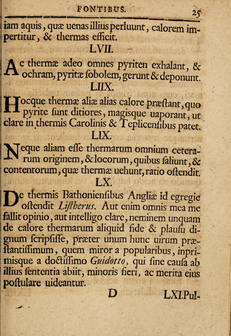 FONTIBUS. ' ,j. * II. ' _ liam aquis, qu$ uenas illius perluunt, calorem im- «pertitur, & thermas efficit. Lvn. j A c thermiB adeo omnes pyriten exhalant, & - ^ ochram, pyrit^fobolem, gerunt & deponunt LUX. lllTocque therm^ ali$ alias calore proflant,quo pyrite funt ditiores, magisque uaporant, ut i! clare in thermis Carolinis & Teplicerrfibus patet i ‘ LIX “1^eque aliam efle thermarum omnium cetera- rum originem, & locorum, quibus faliunt, & contentorum, qu^B thermx uehunt, ratio oftendit LX. t irye thermis Bathonienfibus Anglii id egregie oftendit Lijlhcrus. Aut enim omnis mea me i fallit opinio, aut intelligo clare, neminem unquam de calore thermarum aliquid fide & plaum di¬ gnum fcripfifle, pr^ter unum hunc uirum pr^e- i ttantiffimum, quem miror a popularibus, inpri- I misque a doftiffimo Guidotto, qui fine cauft ab I illius fententia abiit, minoris fieri, ac merita eius I poftulare uideantur. i D LXIPul-