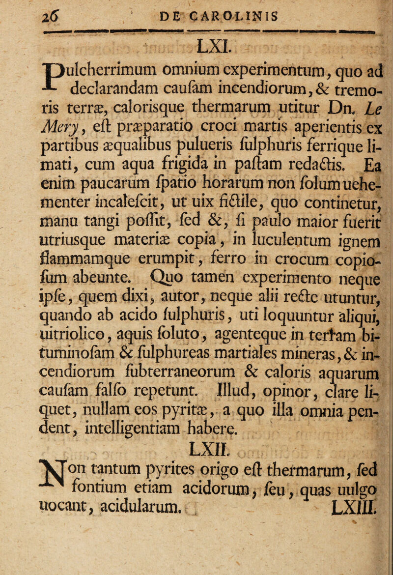 LXI. Pulcherrimum omnium experimentum, quo ad declarandam caufam incendiorum, & tremo¬ ris terr$, calorisque thermarum utitur Dn. Le Mery, eft pr^paratio croci marris aperientis ex partibus aqualibus pulueris liilphuris ferrique li¬ mati, cum aqua frigida in pallam redaflis. Ea enim paucarum Ipatio horarum non folum uehe- menter incalelcit, ut uix fiflile, quo continetur, manu tangi polTit, fed &, fi paulo maior fuerit utriusque materia copia, in luculentum ignem flammamque erumpit, ferro in crocum copio- fum abeunte. Quo tamen experimento neque iple, quem dixi, autor, neque alii refte utuntur, quando ab acido lulphuris, uti loquuntur aliqui, uitriolico, aquis Ibluto, agenteque in tertam bi- turainolam & liilphureas martiales mineras,& in¬ cendiorum liibterraneorum & caloris aquarum caufam falfo repetunt. Illud, opinor, clare li¬ quet, nullam eos pyrit^B, a quo illa omnia pen¬ dent, intelligentiam habere. LXII. ■^on tantum pyrites origo eft thermarum, fed fontium etiam acidorum, leu, quas uulgo uocant, acidularum* LXIE