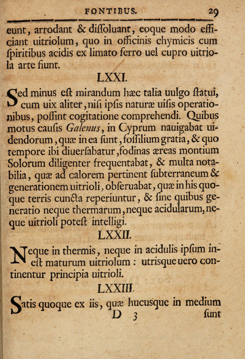 S eunt, arrodant & diflbluant, eoque modo effi¬ ciant uitriolum, quo in officinis chymicis cum fpiritibus acidis ex limato ferro uel cupro uitrio- la arte fiunt. LXXI. ed minus efl: mirandum hxc talia uulgo flatui, ' cum uix aliter,nifi ipfis natura uifis operatio¬ nibus , poffint cogitatione comprehendi. Quibus motus caufis Galenus^ in Cyprum nauigabat ub dendorum, qua in ea funt, fomlium gratia, & quo tempore ibi diuerfabarur,fodinas areas montium Solorum diligenter frequentabat, & multa nota¬ bilia , qua ad calorem pertinent fubterraneum & generationem uitrioli , obleruabat, qua in his quo¬ que terris cunfla reperiuntur, & fine quibus ge¬ neratio neque thermarum, neque acidularum, ne¬ que uitrioli potefl intelligi. LXXII. eque in thermis, neque in acidulis ipfiim in- efl maturum uitriolum ; utrisque uero con¬ tinentur principia uitrioli. LXXIIL Qatis quoque ex iis, qua hucusque in medium 3 funt N'