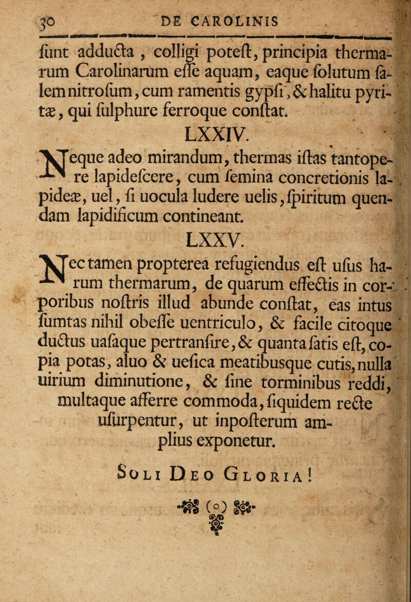 p DE CAROLINIS ’ , - -- ---. fiint addufta , colligi poteft, principia therma¬ rum Carolinarum elle aquam, eaque folutum fi¬ lem nitrofum, cum ramentis gy pfi , & halitu pyri- t£e, qui fulphure ferroque conflat. LXXIV. eque adeo mirandum, thermas iflas tantope- re lapidefiere, cum femina concretionis Ia-. pide$, uel, fi uocula ludere uelis, Ipiritum quen- dam lapidificum contineant. LXXV. l^ectamenpropterea refugiendus efl ufus ha- rum thermarum, de quarum effedis in cor-:. - poribus noflris illud abunde conflat, eas intus fumtas nihil obefle uentriculo, & facile citoque - duflus uafique pertranfire,& quanta fatis efl, co¬ pia potas, aluo & ueflca meatibusque cutis, nulla uirium diminutione, & fine torminibus reddi, multaque afferre commoda, fiquidem refle ufurpentur, ut inpoflerum am¬ plius exponetur. Soli Deo Gloria!