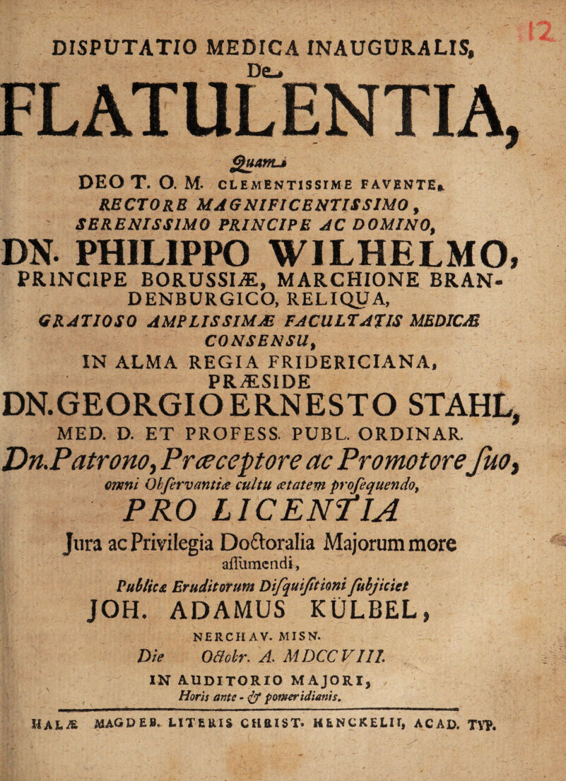 DISPUTATIO MEDICA INAUGURALIS, De_. ...... ...... l Quam-i DEO T. O. M- CLEMENTISSIME FAVENTE». RECTORE MAGNIFICENTISSIMO, SERENISSIMO PRINCIPE AC DOMINO, DN. PHILIPPO WILHELMO, PRINCIPE BORUSSI.E, MARCHIONE BRAN- DENBURGICO, RELIQUA, GRATIOSO AMPLISSIMAE FACULTATIS MEDICAE CONSENSU, IN ALMA REGIA FRIDERICIANA, PRiESIDE DN.GEORGIOERNESTO STAHL, MED. D. ET PROFESS. PUBL. ORDINAR. Dn.Patrono, Prceceptore ac Promotorefuo> omni Qbfervanti# cultu aetatem profequendof PRO LICENTIA Jura ac Privilegia Do&oralia Majorum more afliimcndi, Publica Eruditorum Difquifitimi fubjiciet JOH. ADAMUS KULBEL, NERCHAV. MISN. Die O&cbr. A. MDCCVI1L IN AUDITORIO MAJORI, Horis ante - & fomerttlianis. hala magdeb. literis chbist. henckelii, ac ad. t yp. FLATULENTIA