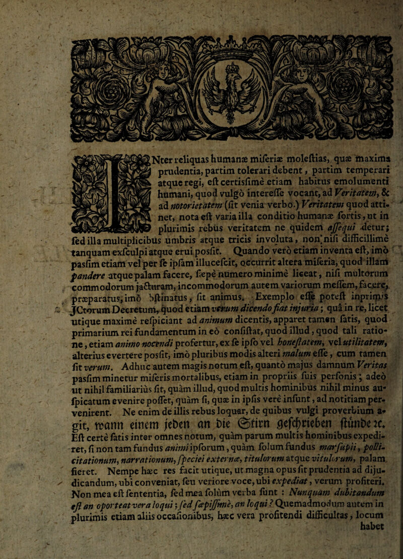 Ntcr reliquas humanae miferiae moleftias, quae maxima prudentia, partim tolerari debent, partim temperari atque regi, eft certisfime etiam habitus emolumenti humani, quod vulgo interefle vocant, ad Veritatem, & ad notorietatem (fit venia verbo.) Veritatem quod atti* net, nota eft varia illa conditio humanae fortis, ut in plurimis rebus veritatem ne qurdem ajfequi -detur; fed illa multiplicibus umbris atque tricis involuta, nonjnifi difficillime tanquam exfculpi atque erui posfit. Quando vero etiam inventa eft, imo pasfim etiam vel per fc ipfam illueefeit, occurrit altera miferia, quod illam f audere atque palam facere, fiepe numero minime liceat, nili multorum commodorum ja&uram, incommodorum autem variorum meflem,facete;, praeparatus, imo bftinatus, fit animus. Exemplo effe poteft inpriips JCtorum Decretum, quod etiam verum dicendofiat injuria; qua in re, licet utique maxime relpiciant ad animum dicentis, apparet tamen latis, quod primarium rei fundamentum in eo confiftat, quod illud, quod tali ratio¬ ne , etiam animo nocendi profertur, ex fe ipfo vel boneftatem, vel utilitatem, alterius evertere poslit, imo pluribus modis alteri malum elfe, cum tamen verum. Adhuc autem magis notum eft, quanto majus damnum Veritas pasfim minetur miferis mortalibus, etiam in propriis fuis perfonis; adeo ut nihil familiarius fit, quam illud, quod multis hominibus nihil minus au- fpicatum evenire polfet, quam li, quae in ipfis vere infunt, ad notitiam per- venirent. Ne enim de illis rebus loquar, de quibus vulgi proverbium a* git, reatui einem jebert an bte @tim geftyriefeeji fhtii&e jc, Eft certe fatis inter omnes notum, quam parum multis hominibus expedi¬ ret, fi non tam fundus animi ipforum, quam folum fundus marfupii, polli¬ citationum, narrationum, fpeciei externa, titulorum atque vitulorum, palam fieret. Nempe hsec res facit utique, ut magna opus fit prudentia ad diju¬ dicandum, ubi conveniat, feu veriore voce, ubi expediat, verum profiteri. Non mea eft lententia, fed mea folum verba ffint : Nunquam dubitandum efi an oporteatvera loqui : fedfapijfime, an loqui ? Quemadmodum autem in plurimis etiam aliis occafionibus, haec vera profitendi difficultas, locum c '' habet