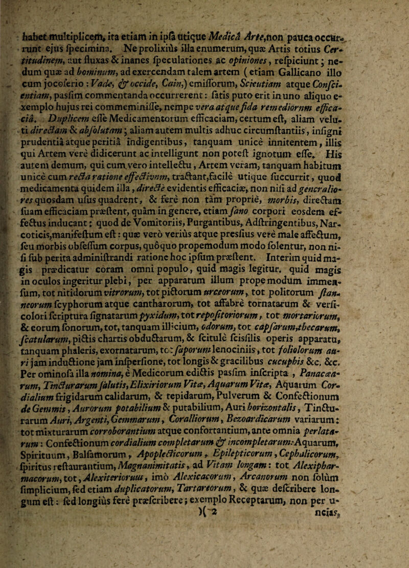 habet multiplicem, ita etiam in ipfa utique Mediefr Arte,non pauca occtir-. runt ejus Ipecimina. Neprolixiiis illa enumerum, quae Artis totius Cer- titudinem, aut fluxas & inanes Ipeculationes ac opiniones, relpiciunt; ne¬ dum quae ad hominum, ad exercendam talem artem (etiam Gallicano illo cum jocoierio : Vade, occide, Cain,) cmiflorum, Scientiam atque Confici* entiam, pasfim commentanda occurrerent: latis puto erit in uno aliquo e- xemplo hujus rei commeminilTe, nempe vera atque fida remediorum e fica* cia. Duplicem efle Medicamentorum efficaciam, certum eft, aliam velu- ti direBam & abfiolutam; aliam autem multis adhuc circumftantiis, inflgni prudentia atque peritia indigentibus, tanquam unice innitentem, illis qui Artem vere didicerunt ac intelligunt non poteft ignotum efle* His autem demum, qui cum.vero intelleftu, Artem veram, tanquam habitum unice cumreBa rationeeffieBivnsn, tradant,facile utique luccurrit, quod medicamenta quidem illa, direBe evidentis efficaciae, non nili ad generalia» res quosdam uliis quadrent, & fere non tam proprie, morbis, dire&am luam efficaciam prseftent, quam in genere, etiam fano corpori eosdem ef- fe&us inducant; quod de Vomitoriis, Purgantibus,, Adftringentibus, Nar¬ coticis,manifeftum eft: quse vero verius atque presflus vere male affeftum, leu morbis obleflum corpus, quoquo propemodum modo lolentur, non ni¬ li lub perita adminiftrandi ratione hoc ipfum prseftent. Interim quid ma¬ gis prodicatur coram omni populo, quid magis legitur, quid magis in oculos ingeritur plebi, per apparatum illum propemodum immea- fum, tot nitidorum vitrorum, tot pi&orum urceorum, tot politorum fi an* neorum fcyphorum atque cantharorum, tot affabre tornatarum & verli- colorifcriptura fignatarum pyxidum, tot repofitoriorum, tot mortariorum, & eorum lonorum, tot, tanquam illicium, odorum, tot capfarumjbecarum, /catularum, pi&is chartis obdu&arum, & fcitule fcisfilis operis apparatu, tanquam phaleris, exornatarum, tc:fiaporum lenociniis, tot foliolorum au¬ ri jam induftione jam inlperfione, tot longis & gracilibus cucuphis &c, &c. Per ominofa illa nomina, e Medicorum edi&is pasfim inferipta , Panacaa- rum, TtnBurarumJalutis, Elixiriorum Vita, Aquarum Vita, Aquarum Cor- dialium frigidarum calidarum, & tepidarum, Pulverum & Confe&ionum de Gemmis, Aurorum potabilium & putabilium, Auri horizontalis, Tin&u- rarum Auri, Argenti,Gemmarum, Coralliorum, Bezoardicarum variarum; tot mixturarum corroborantium atque confortantium, ante omnia perlata- rum: Confe&ionum cor dialium completarum & incompletarum: Aquarum, Spirituum, Ballamorum, ApopleBicorum t Epilepticorum, Cephalicorum, Ipiritus reftaurantium, Magnanimitatis, ad Vitam longam: tot Alexiphar- macorum, tot, Alexit er iorum, imo Alexicacorum, Arcanorum non lolum limplicium, led etiam duplicatorum, Tartareorum, & quse delcribere lon¬ gum eft: led longius fere praelcribere; exemplo Receptarum, non per u- )('« ' ncia?p