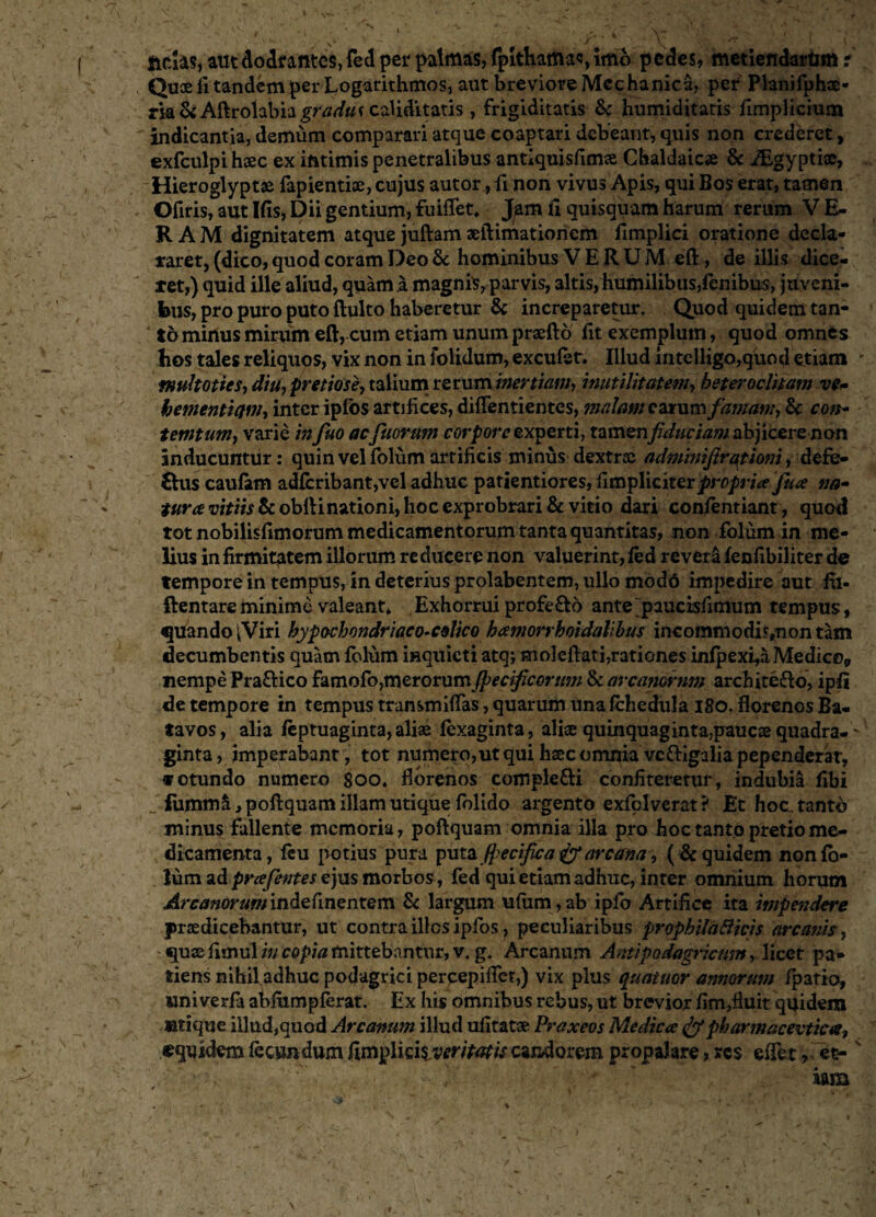 ftdas, autdodrantes, fed per palmas, fpithamas, Imo pedes, metiendarum ? Quoeii tandem per Logarithmos, aut breviore Mechanica, per Planifphae- rja& Aftrolabia^Wwv caiiditatis , frigiditatis & humiditatis fimplicium indicantia, demum comparari atque coaptari debeant, anis non crederet, exfculpi haec ex intimis penetralibus antiquisfimae Chaldaicae & Aigyptise, Hieroglyptae fapientiae, cujus autor, ii non vivus Apis, qui Bos erat, tamen Ofiris, aut Ifis, Dii gentium, fuiffet. Jam ii quisquam harum rerum VE¬ RAM dignitatem atque juftam aeftimationcm fimplici oratione decla¬ raret, (dico, quod coram Deo Sc hominibus VERUM eft, de illis dice¬ ret,) quid ille aliud, quam a magnis, parvis, altis, humilibus,fenibus, juveni¬ bus, pro puro puto ftulto haberetur & increparetur. Quod quidem tan- t6 minus mirum eft, cum etiam unum praefto fit exemplum, quod omnes bos tales reliquos, vix non in folidum, excufet. Illud iiiteiligjo,quod etiam tnultottes, diu, pretiose, talium rerum inertiam, inutilitatem, het er oditam ve¬ hementiam, inter ipfos artifices, diffentientes, malam carum famam, & con- tetntum, varie in fuo aefuorum corpore experti, tamen fiduciam abjicerenon inducuntur: quin vel folum artificis minus dextras adminifirqtioni, defe¬ ctus caufam adfcribant,veladhuc patientiores,fimpliciterpropria fux na- tura wf/w&obltinationi, hoc exprobrari & vitio dari confentiant, quod tot nobilisfimorum medicamentorum tanta quantitas, non folum in me¬ lius in firmitatem illorum reducere non valuerint, fed revera fenfibiliter de tempore in tempus, in deterius prolabentem, ullo modd impedire aut fu- ftentare minime valeant. Exhorrui profe£to ante paucisfimum tempus, quando iViri hypochondriaco-cslico hamorrhoidatibus incommodi^uon tam decumbentis quam folum iHquicti atq; moleftati,rationes infj?exi,a Medico* nempe Pra&ico famofo,merorum fpecificorum & arcanorum architecto, ipfi de tempore in tempus transmittas, quarum unafchedula 180. florenos Ba¬ tavos, alia feptuaginta, aliae fexaginta, aliae quinquaginta,paucae quadra-' ginta, imperabant, tot numero,ut qui haec omnia vcftigalia pependerar, «otundo numero 800. florenos comple&i confiteretur, indubia flbi fumm&, poftquam illam utique folido argento exfolverat? Et hoc tanto minus fallente memoria, poftquam omnia illa pro hoc tanto pretio me¬ dicamenta, feu potius pura puta fyecifica & arcana, (& quidem nonfo- lum ad prafentes ejus morbos, fed qui etiam adhuc, inter omnium horum Arcanorumindefinentem & largum u(iim,ab ipfo Artifice ita impe?jdere praedicebantur, ut contra illos ipfos, peculiaribus prophilafticis arcanis, quae fimul in copia mittebantur, v. g. Arcanum Anti podagricam, licet pa¬ tiens nihil adhuc podagrici percepiflet,) vix plus quatuor annorum fipatio, univerfa abfumpferat. Ex his omnibus rebus, ut brevior fim,fluit quidem utique illud,quod Arcanum illud ufitatae Praxeos Medicae & pharmaceutica, «quidem fecundum fimplicisvertf#// candorem propalare ? res effet, et- v iam * >*• , • ‘ x’ 4' y» ' * ■<. r. ’ ■