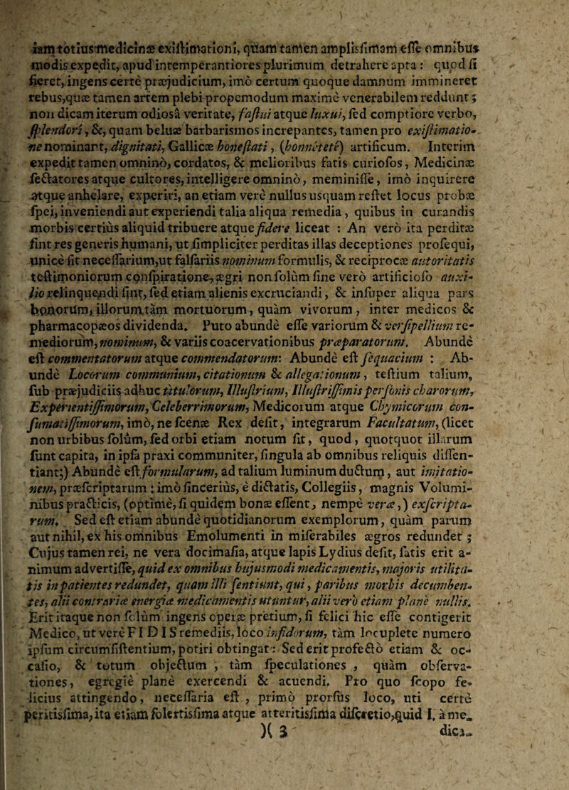 iam totiusmedicinse exHKmatiom, quam tamen amplisiimam efll* omnibus modis expedit, apud inremperantiores plurimum detrahere apta : quod fi fieret, ingens certe pnejudicium, imo certum quoque damnum immineret rebus,quae tamen artem plebi propemodum maxime venerabilem reddunt; non dicam iterum odiosa veritate, fajlui atque luxui, fed comptiore verbo, (plendori, Sc, quam beluae barbarismos increpantes, tamen pro exiftimatio- «e nominant, dignitati-, Gullicx boneflati, (honnetete) artificum. Interim expedit tamen omnino, cordatos, & melioribus fatis curiofos, Medicinae ie&atoresatque cultores,intelligereomnino, meminifie, imo inquirere atque anhelare, experiri, an etiam vere nullus usquam reflet locus probae fpei, inveniendi aut experiendi talia aliqua remedia, quibus in curandis morbis certius aliquid tribuere atquej^^v liceat : An vero ita perditae fint res generis humani, ut fimpliciter perditas illas deceptiones profequi, unice fit necefiarium,ut falfariis nominum formulis, Sc reciprocae autoritatis teftimoniorum cqnfpiratione,aegri non folum fine vero artificiofb auxi- x Uo relinquendi fint,ftd etiam alienis excruciandi, Sc infuper aliqua pars bpnorilm,illorumtam mortuorum, quam vivorum, inter medicos Sc pharmacopaeos dividenda. Puto abunde efle variorum St verjipellium re¬ mediorum, nominum, St variis coacervationibus praparatorum. Abunde efl commentatorum atque commendatorum'. Abunde efl fequacium : Ab¬ unde Locorum communium, citationum St allegationum, teflium talium, fub praejudiciis adhuc titulorum-, IJluJlrium, IllufirijjimisperfInis charorum, Experientijjimorum, Celeberrimorum, Medicoium atque Cbymicorum con- fumati (fimorum, imo, mfcenx Rex defit, integrarum Facultatum, (\izzi non urbibus folum, fed orbi etiam notum fit, quod, quotquot illarum fiint capita, in ipfa praxi communiter, fingula ab omnibus reliquis diffen- tiant;) Abunde efl formularum, ad talium luminum duSlum, aut imitatio¬ nem, prxfcriptarum : imo fincerhis, e diSlatis, Collegiis, magnis Volumi¬ nibus prafticis, (optime, fi quidem bonae efient, nempe vera,) exferipta- rum> Sed efl etiam abunde quotidianorum exemplorum , quam parum aut nihil, ex his omnibus Emolumenti in miferabiles aegros redundet ; Cujus tamen rei, ne vera docimafia, atque lapis Lydius defit, fatis erit a- nimum ad vertifie, quid ex omnibus hujusmodi medicamentis, majoris utilita¬ tis in patientes redundet, quam illi fentiunt, qui, paribus morbis decumben¬ tes, alii contraria energia medicamentis utuntur, alii vero etiam plane nullis. Erit itaque non felum ingens operae pretium, fi felici hic efTe contigerit Medico, ut vereFID IS remediis, loco infidorum, tam locuplete numero ipium circumfiflentium, potiri obtingat : Sed erit profeSlo etiam Sc oc- cafio, Sc totum obje&um , tam fpeculationes , quam obferva- tiones, egregie plane exercendi Sc acuendi. Pro quo foopo fe* licius attingendo, necefiaria efl , primo prorfus loco, uti certe pmti$fima,ita etiam folertisfima atque atteritisfima diRtetio^uid l, a me, H % ' , dici^