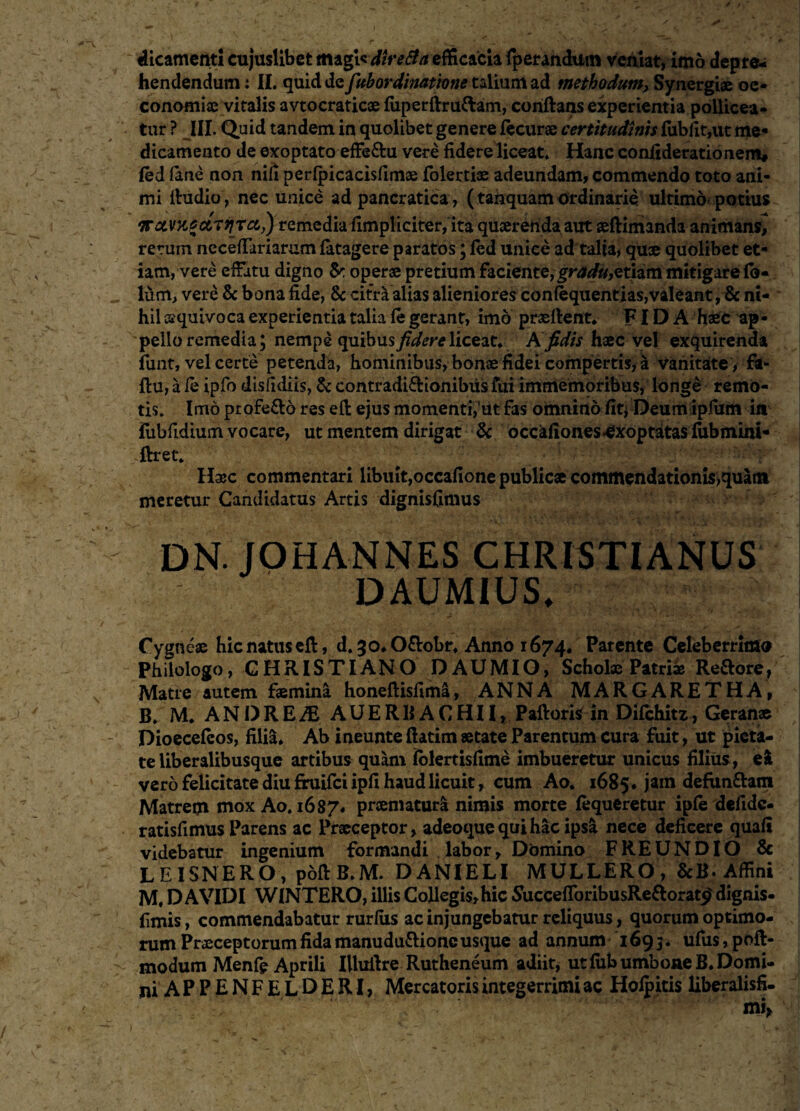 dicameiiti cujuslibet magt« diretfa efficacia fperandum veniat, imo depre¬ hendendum : II. quid de fubordinatione talium ad methodum> Synergiae oe¬ conomiae vitalis avtocraticae fiiperfirufram, conftans experientia pollicea¬ tur ? III. Quid tandem in quolibet genere lecurae certitudinis fubfit,ut me¬ dicamento de exoptato effe&u vere fidere liceat. Hanc confiderationem# fed fime non nifi perfpicacisfimae folertias adeundam, commendo toto ani¬ mi fiudio, nec unice ad pancratica , (tanquam ordinarie ultimo potius irctVHcciTJiTci,) remedia fimpliciter, ita quaerenda aut seftimanda animans^ rerum necefiariarum fatagere paratos; led unice ad talta, quae quolibet et¬ iam, vere effatu digno & operae pretium faciente, gradu,etiam mitigarefo- Ium, vere & bona fide, 8c citra alias alieniores confequentias,valeant, & ni¬ hil caquivoca experientia talia le gerant, imo praeftent* FIDA haec ap¬ pello remedia; nempe quibus Jzdere liceat, A fidis haec vel exquirenda funt, vel certe petenda, hominibus, bonae fidei compertis, a vanitate, fa- ftu, a ie ipfo disfidiis, & contradi&ionibus fui immemoribus, longe remo¬ tis. Imo profe£lo res eft ejus momenti>’ut fas omnino fit* Deum ipfiitn iit iubfidiumvocare, ut mentem dirigat & occalionesExoptatas fubmini* ftret* Haac commentari libuit,occafione publicae commendationi$,quatn meretur Candidatus Artis dignisfimus DN. JOHANNES CHRISTIANUS DAUMIUS. Cygneae hic natus eft, d. ^o.O&obr. Anno 1674. Parente Celeberrimo Philologo, CHRISTI AN O D A U MIO, Scholae Patriae Re&ore, Matre autem faemina honeflisfima, ANNA MARGARETHA, B. M. ANDRE Ai AUERB A CHII, PaftoriS in Difchitz, Geranae Dioecefcos, fili&. Ab ineunte ftatim aetate Parentum cura fuit, ut pieta¬ te liberalibusque artibus quam iolertisfime imbueretur unicus filius, ei vero felicitate diu fruifciipfi haud licuit, cum Ao. 16854 jam defun&am Matrem mox Ao. 16874 praematura nimis morte lequeretur ipfe deiidc- ratisfimus Parens ac Praeceptor, adeoque qui hac ipsa nece deficere quafi videbatur ingenium formandi labor. Domino FREUNDIO & LEISNERO, poftB.M. DANI ELI MULLERO, &B-Affini M, D AVIDI WINTERO, illis Collegis, hic SuccefToribusRe&orat£ dignis- fimis, commendabatur rurfiis ac injungebatur reliquus, quorum optimo¬ rum Praeceptorum fida manudu&ionc usque ad annum 1693. ufus,poft- modum Menfe Aprili IUuftre Rutheneum adiit, ut fiibumboaeB* Domi¬ ni APPENFELDERI, Mercatoris integerrimi ac Holpitis liberalisfi-