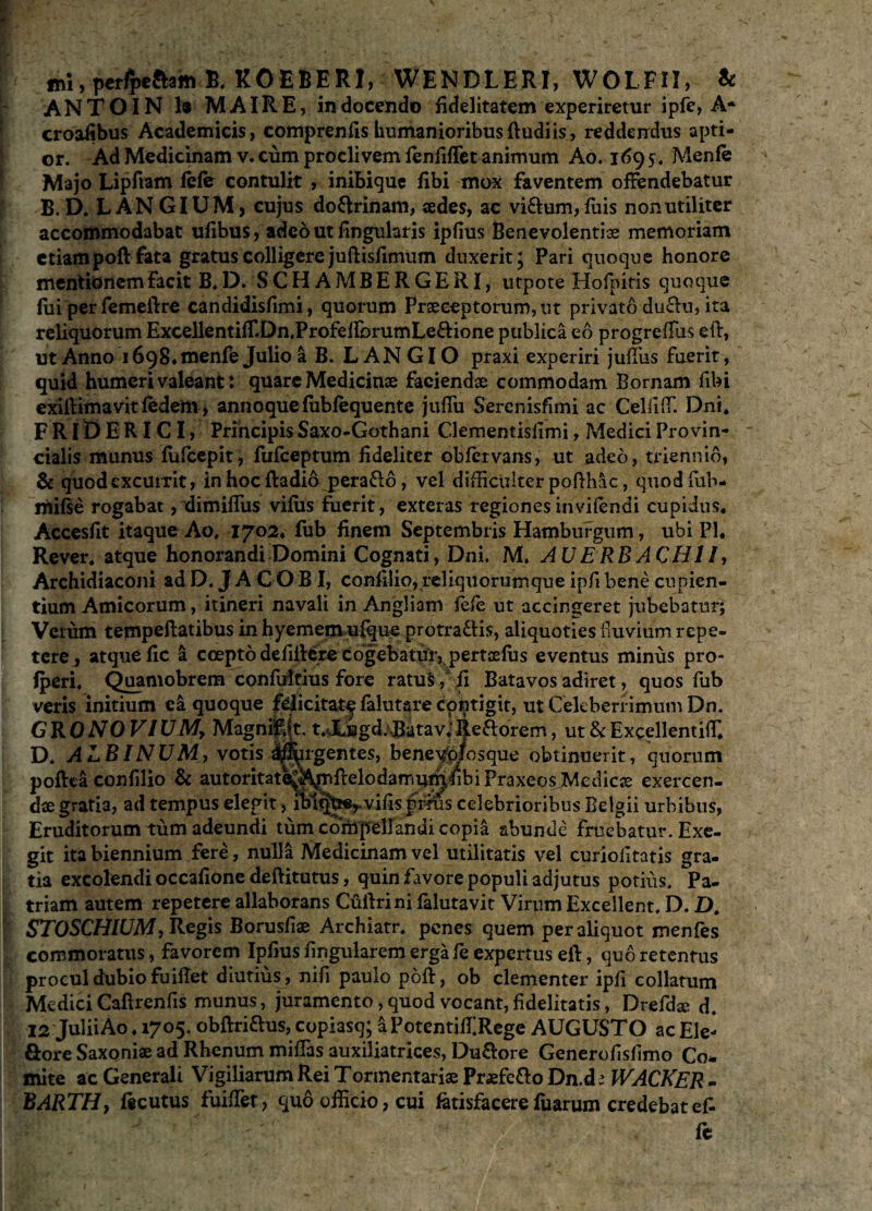 ANTOIN 1« MAIRE, in docendo fidelitatem experiretur ipfe, A* croafibus Academicis, comprenfis humanioribus ft udi is , reddendus apti¬ or. Ad Medicinam v. cum proclivem fenfiflet animum Ao. 1695. Menfe Majo Lipfiam fele contulit , inibique fibi mox faventem offendebatur B. D. LANGIUM, cujus do&rinam, sedes, ac viftum,fuis non utiliter accommodabat ufibus, adeo ut fingularis ipfius Benevolentias memoriam etiampoft fata gratus colligere juftislimum duxerit; Pari quoque honore mentionem facit B. D. SCHAMBERGERI, utpote Hofpitis quoque fiii per femeftre candidisfimi, quorum Praeceptorum, ut privato duclu, ita reliquorum ExceBentifT.Dn.ProfelfcrumLe&ione publica eo progreffiis eft, ut Anno 1698* menfe Julio a B. LANGIO praxi experiri juffiis fuerit, quid humeri valeant: quare Medicinae faciendae commodam Bornam fibi exiftimavit fedem, annoquefubfequente julfu Serenisfimi ac CelfifF. Dni. FRIDERICI, Principis Saxo-Gothani Clementislimi, Medici Provin¬ cialis munus fufeepit, fufeeptum fideliter obfervans, ut adeo, triennio, & quod excurrit, in hoc fladio pera&o, vel difficulter pofthac, quodfub- mifse rogabat, dimiffiis vifiis fuerit, exteras regiones invifendi cupidus. Accesfit itaque Ao, 1702. fub finem Septembris Hamburgum, ubi Pl, Rever. atque honorandi Domini Cognati, Dni. M. AU E RBACHI /, Archidiaconi ad D. J A C O BI, confilio, reliquorumque ipfi bene cupien¬ tium Amicorum, itineri navali in Angliam fefe ut accingeret jubebatur; Veium tempeftatibus in hyemetn ufque protractis, aliquoties fluvium repe¬ tere, atque fic a coepto defiitere cogebatmypertcefiis eventus minus pro- Iperi. Quamobrem confifitius fore ratus/ fi Batavos adiret, quos fub veris initium ea quoque felicitate falutare contigit, ut Celeberrimum Dn. C R O NO VIU My Magnifl(t. t.XBgd. Batav,‘ jje&orem, ut & Excellentiffi D. ALBINUM, votis deargentes, beneWosque obtinuerit, quorum poftta confilio & autoritat^A^nftelodamumfibiPraxeosJMedicse exercen¬ dae gratia, ad tempus elegit, lblq^vifis prius celebrioribus Belgii urbibus, Eruditorum tum adeundi tum compellandi copia abunde fruebatur. Exe¬ git ita biennium fere, nulla Medicinam vel utilitatis vel curiofitatis gra- tia excolendi occafione deftitutus, quin favore populi adjutus potius. Pa¬ triam autem repetere allaborans Cuilrini falutavit Virum Excellent. D. D, STOSCHIUM, Regis Borusfiae Archiatr. penes quem per aliquot menfes commoratus, favorem Ipfius lingularem erga fe expertus eft, quo retentus procul dubio fuifTet diutius , nifi paulo poft, ob clementer ipfi collatum Medici Caftrenfis munus, juramento, quod vocant, fidelitatis, Drefdse d. 12 Julii Ao, 1705. obftriftus, copiasq; a PotentiffRege AUGUSTO ac Ele- fiore Saxoniae ad Rhenum miflas auxiliatrices, Du&ore Generofisfimo Co* mite ac Generali Vigiliarum Rei Torinentariae Praefetto Dn.d i WACKER - BARTHy ftcutus fuiffier, quo officio, cui fctisfacere fuarum credebat ef- fe