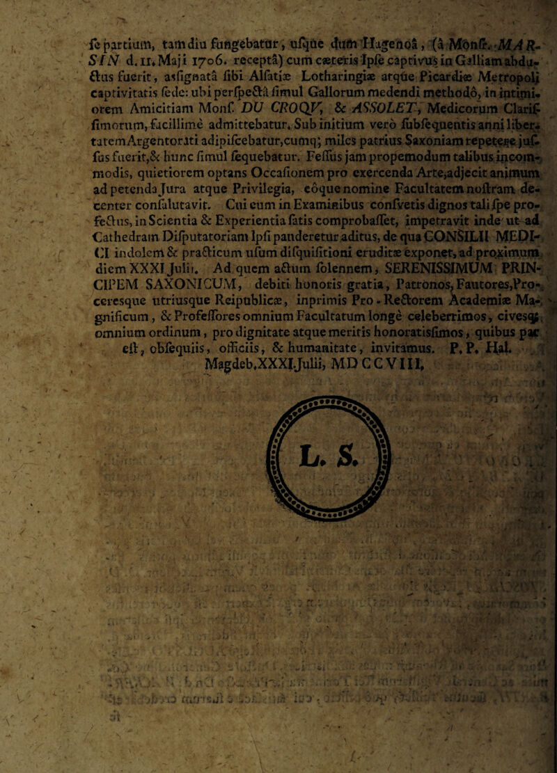 U : . l ' j . A . >A >' • </ » * . '\, i’ tmm, tam diu fungebatur, ufqtie dum Hugenoa, (a Mdufir. -MA R~ SIN d. ir* Maj i 1706. recepta) cum c«teris Ipfe captivus in Galliam abdu- flus fuerit, asfignata fibi Alfatise Lotharingi® atqtie Picardi® Metropol] captivitatis (ede: ubi per{pe£Fl fimul Gallorum medendi methodo, in intimi¬ orem Amicitiam Monf DU CROQV\ & ASSOLET, Medicorum Clarifi fimorum, facillime admittebatur* Sub initium vero lublequentisanniliber- tatemArgentorati adipifcebatur,cumq; miles patrius Saxoniamrepetere jut fus fuerit,& hunc fimul iequebatur. FelTus jam propemodum talibus incom¬ modis, quietiorem optans Occafionem pro exercenda Arte,adjecit animum ad petenda Jura atque Privilegia, eoque nomine Facultatem nofiram d<e- center confalutavit. Cui eum in Examinibus confvetis dignos tali Ipe pro- ie&us, in Scientia & Experientia fatis comprobalfet, impetravit inde'ut ad Cathedram Difputatoriam Ipfi panderetur aditus, de qua CONSILII MEDI¬ CI indolem & pra&icum ufum dilquifitiom erudit® exponet, ad proximum, diem XXXI Julii* Ad quem aftum folennem, SERENISSIMUM PRIN¬ CIPEM SAXONI CUM, debiti honoris gratia, Patronos, Fautores,Pro-, ccresque utriusque lleipublic®, inprimis Pro -■ Re&orem Academi® Ma¬ gnificum, &Profeffiores omnium Facultatum longe celeberrimos, cives*#, omnium ordinum, pro dignitate atque meritis honoratisfimos, quibus pac eil? eblequiis, officiis, & humanitate, invitamus. P*P4 Hal. Magdeb* XXXI Julii, MDCCVIII* »v f < * 7^*». 1. ./T . ■ \ y > •; r~t • ■ > )hxO OilHeJl * IU J :*t * \