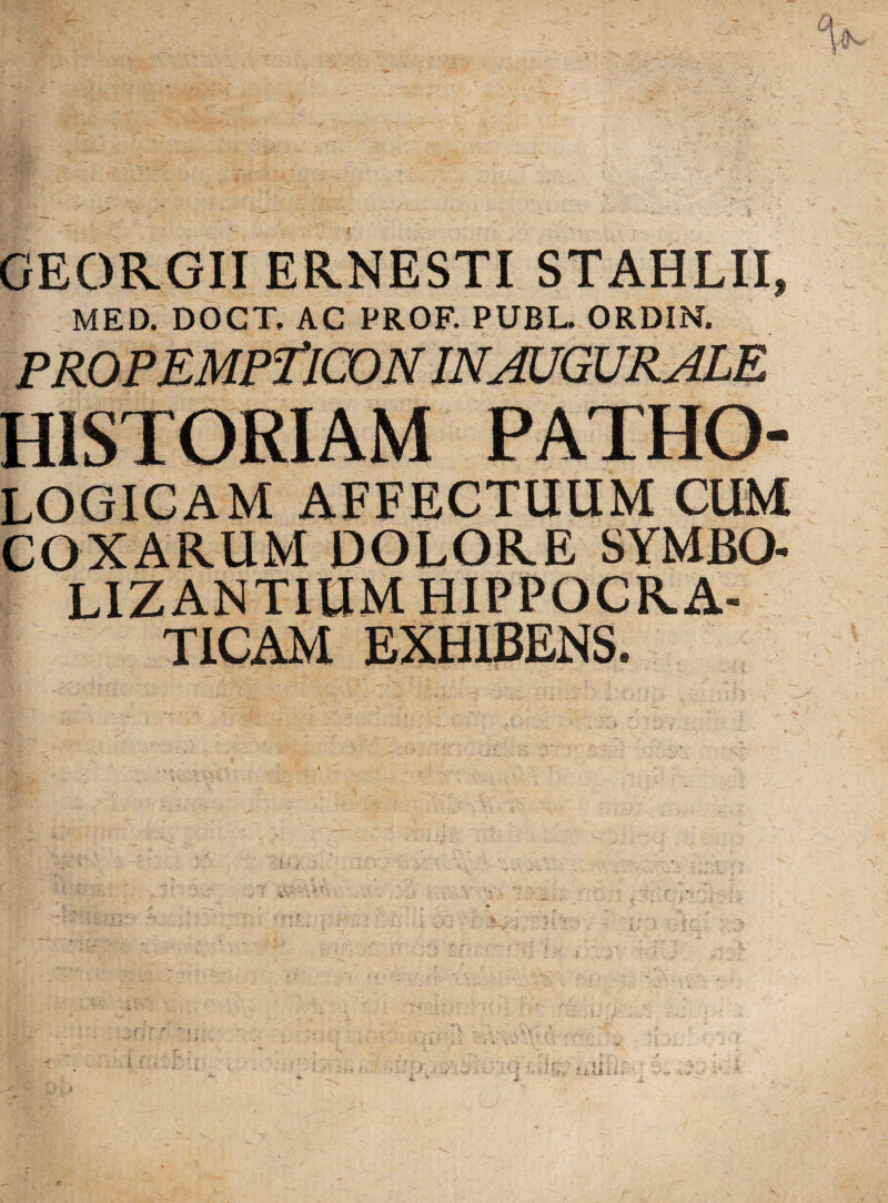 GEORGII ERNESTI STAHLII, MED. DOCT. AC PROF. PUBL. ORDIN. PROPEMPTICON in augurale HISTORIAM PATHO- logicam AFFECTUUM CUM COXARUM DOLORE SYMBO- LIZ ANTIUM HIPPOCRA- TICAM EXHIBENS.