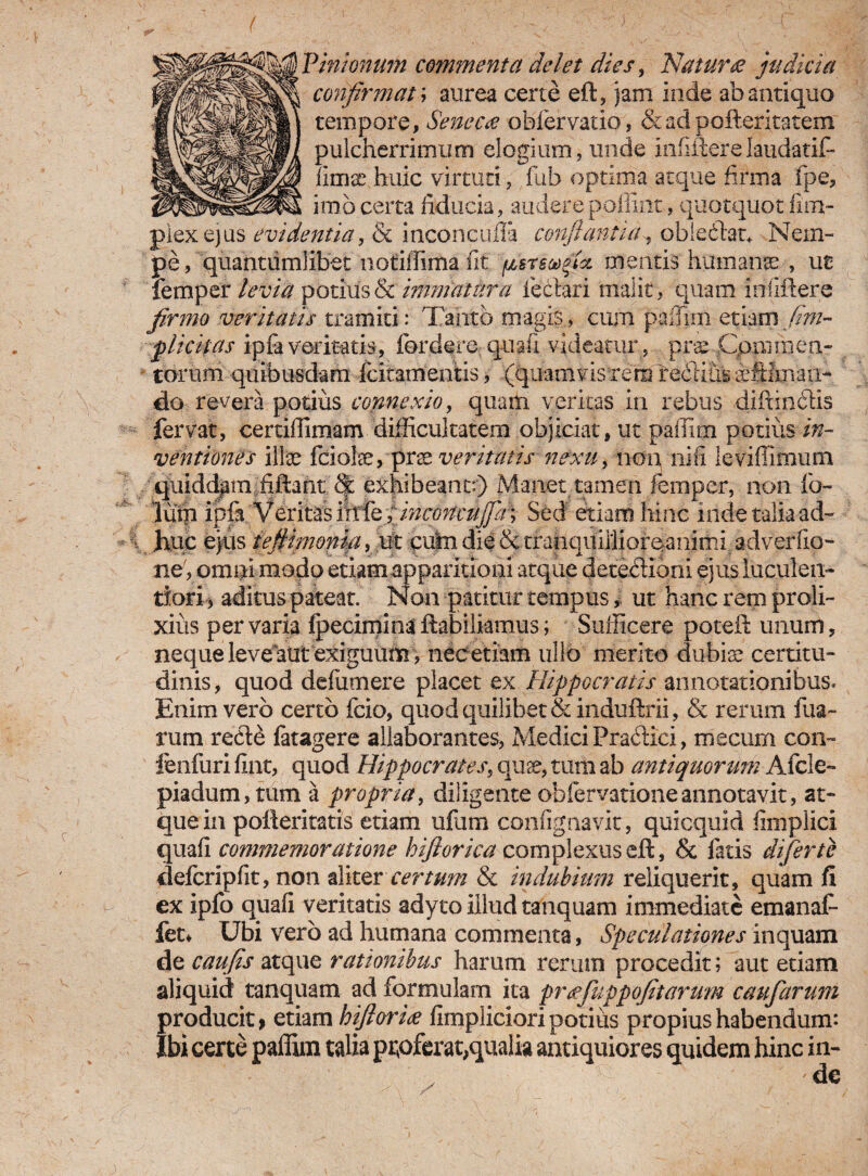 Vmimum commenta delet dies, Nature? judicia confirmat; aurea certe eft, jam inde ab antiquo tempore, Seneca oblervatio, &adpofleritatem pulcherrimum elogium, unde infifterelaudatif* iimir huic virtuti, fub optima atque firma i pe, imbcerta fiducia, auderejpoffint, quotquot fim- piexejus evidentia, & inconcufla confiant id^ obleclau Nem- pe, quantumlibet notiffima fit psrswfia. mentis humanae , ut femper levia potius & immatura le clari malit, quam infiftere firmo veritatis tramiti: Tanto magis., cum paffmi etiam (im¬ plicitas ipfaveritatis, fordere quali videatur, prae Cpmmen- - torum quibusdam fcitamentis, (quamvisTersTeddius iftfxnan- do revera potius connexio, quam veritas in rebus difrinclls fervat, certiffimam difficultatem objiciat, ut paffim potius in¬ ventiones illae fciolae, prat veritatis nexu, non, nifi leviffimum quiddam hilant; & exhibeant:) Manet tamen femper, non ib- lum ipfa Veritas ifrfeXinconcuj]a\ Sed etiam hinc inde talia ad¬ huc ejus iefiimonifi > ut putn die&tranquillioreanimi adverfio- ne, ompi modo etiam apparitioni atque detectioni ejus luculen¬ tiori, aditus pateat. Non patitur tempus, ut hanc rem proli¬ xius pervaria Ipeciminaftabilkmus; Sufficere poteft unum, neque leve atit exiguum > nec etiam ullo merito dubiae certitu¬ dinis, quod defumere placet ex Hippocratis annotationibus. Enim vero certo fcio, quod quilibet & induftrii, & rerum fua- rum re£t£ fatagere allaborantes, Medici Pradtici, mecurn con- fenfuri fint, quod Hippocrates, quae, tum ab antiquorum Afcle- piadum, tum a propria, diligente oblervationeannotavit, at¬ que in pofteritatis etiam ufum contignavit, quicquid iimplici quaii commemoratione hiftorica complexus eft, & fatis difertc defcripfit, non aliter certum & indubium reliquerit, quam fi ex ipfo quafi veritatis adyto illud tanquam immediate emanaf- fet* Ubi vero ad humana commenta, Speculationes inquam de caufis atque rationibus harum rerum procedit; aut etiam aliquid tanquam ad formulam ita prafuppofitarum caufarum producit, etiam hifioria fimpliciori potius propius habendum: Ibi certe paffim talia proferat,qualia antiquiores quidem hinc in-