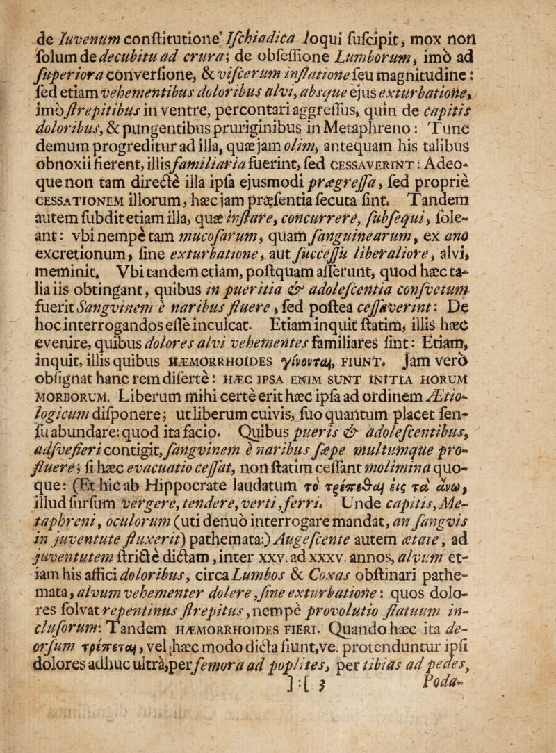 de luvenum conRhmione lJchtadka /oqui fufcipit, mox noti folum de decubitu ad crura ; de obfeffione Lumborum, imo ad fuperiora converfione, & vifcerum inflatione feu magnitudine : fed etiam vehementibus doloribus alvi, absque ejus exturbaiione, imoflrepitibus in ventre, percontari aggr efliis, quin de capitis doloribus, & pungentibus pruriginibus in Metaphreno: Tund demum progreditur ad illa, quae jam olim, antequam his talibus obnoxii fierent, illisfamiliaria fuerint, fed cessaverint : Adeo- que non tam dire&e illa ipfa ejusmodi prtegreffd , led proprie. cessationem illorum, haec jam praefentia fecuta fint. Taiidem autem fubdit etiam illa, quinflare t concurrere, fubfequi, fole* ant: vbi nempe tam mucofarum, quam fanguinearumi ex ano excretionum > fine exturbattone, aut fucCeJJu liberaliore, alvi, meminit* Vbi tandem etiam, poftquam allerunt, quod haec ta¬ lia iis obtingant, quibus in pueritia & adolefcentia Confvetum fuerit Sangvinem e naribus fluere, fed poftea cejjaverint: De hoc interrogandos effe inculcat. Etiam inquit ftatim, illis haec evenire, quibus dolores alvi vehementes familiares fint: Etiam, inquit, illis quibus haemorrhoides fiunt* jam vero obfignat hanc rem diferte: ilec ipsa enim sunt initia horum morborum. Liberum mihi certe erit haec ipla ad ordinem JEtto- logicum dilponere; ut liberum cuivis,., lito quantum placet fen- fu abundare: quod ita facio. Quibus pueris & adolefcentibus9 adfvefieri contigit,fangvinem e naribus flepe multumque pro¬ fluere ; fi haec evacuatio ce flat, non ftatim cellant molimina quo- que: (Et hic ab Hippocrate laudatum ro rgfTrgS-dj itg rd odw% illud fiirfum vergere, tendere, verti, ferri. Unde capitis, Me¬ taphreni, oculorum (utidenuo interrogare mandat, an fangvis in juventute fluxerit) pathemata:) Augefcente autem eetate, ad juventutem ftrifie didam, inter xxv. ad xxxv. annos, alvum et¬ iam his affici doloribus, circa Lumbos & Coxas obftinari pathe¬ mata , alvum vehementer doler e ,fine exturhatione: quos dolo¬ res folvat repentinus flrepitus, nempe provolutio flatuum in- cluJorumiTmdQm haemorrhoides fieri. Quando haec ita de- orfum rps7TSTdi, vel >haec modo dfeta fiunt,ve. protenduntur ipfi dolores adhuc ultra,perfemora ad poplites» per tibias ad pedes} ] : [ | foda-