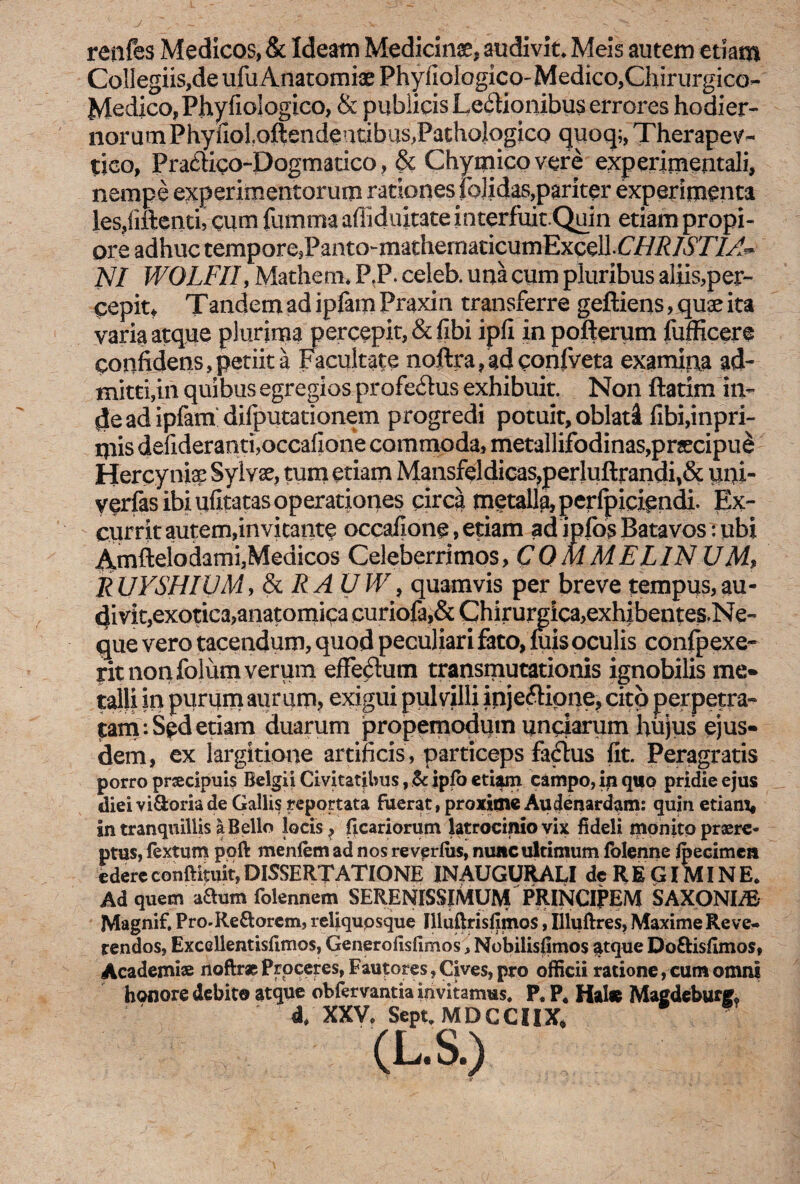 J renfes Medicos, & Ideam Medicinse, audivit* Meis autem etiam Collegiis,de ufuAnatomiae Phyfiologico'Medico,Chirurgico- Medico,Phyfioiogico, & publicis Leilionibus errores hodier¬ norum Phyiiol.oftendeutibus^PathologicQ quoq;, Therapev- tico, Pra£Kco-Dogmatico, & Chymicovere experimentali, nempe experimentorum rationes folidas,pariter experimenta les,fiftenti, cum fumma afiiduitate interfuit.Quin etiam propi¬ ore adhuc tempore,Panto-mathematicumExcell.C/7i?/5T/^ NI WOLFIIy Mathem. P.P. celeb. una cum pluribus aliis,per¬ cepit* Tandem ad ipfam Praxin transferre geftiens, quae ita varia atque plurima percepit, &fibi ipfi in pofterum fufficere confidens,petiit a Facultate noftrafadconfveta examina ad¬ mitti,in quibus egregios profe&us exhibuit. Non ftatim in¬ de ad ipfam difputationem progredi potuit, oblati fibi,inpri- mis defideranti,occafione commoda, metallifodinas,praecipue Hercynia Sylvse, tum etiam Mansfeldicas,perluftrandi,& uni- yerfas ibi ufitatas operationes circa metalla, perfpicipndi. Ex¬ currit autem,invitante occafione, etiam ad ipfos Batavos : ubi Amftelodami,Medicos Celeberrimos, CQ MMELlN UM> R UYSHIVM, &RAUW, quamvis per breve tempus, au¬ divit,exotica,anatomica curiofa,& Chirurgica, exhibentes.Ne- que vero tacendum, quod peculiari fato, mis oculis conlpexe- rit non folum verum effedum transmutationis ignobilis me* talH in purum aurum? exigui pulvilli ipje&ipne, cito perpetra¬ tam: Sed etiam duarum propemodutn unciarum hujus ejus¬ dem, ex largitione artificis , particeps factus (it. Peragratis porro prsecipuis Belgii Civitat jbus, & ipfo etiam campo, in quo pridie ejus diei vi&oriade Gallis reportata fuerat, proxiine Audenardam: quin etiam, in tranquillis a Bello locis ? ficariorum latrocinio vix fideli monito praere¬ ptus, fextum poft menfem ad nos revprlus, nunc ultimum folenne fpecimen edereconftituit,DISSERTATIONE INAUGURALI de RE GIMINE* Ad quem aftum folennem SERENISSIMUM PRINCIPEM SAXONI/E Magnif, Pro.Rettorem, reliqupsque Illuftrisfimos, Illuftres, Maxime Reve¬ rendos, Excellentisfimos, Generofisfimos, Nobilisfimos atque Do&isfimos, Academi® noftr* Proceres, Fautores, Cives, pro officii ratione, cum omni honore debito atque obfervantia invitamus. P« P4 Hals Magdeburf; d. XXV, Sept,MDCCIIX*